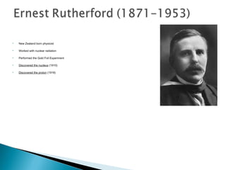    New Zealand born physicist

   Worked with nuclear radiation

   Performed the Gold Foil Experiment

   Discovered the nucleus (1910)

   Discovered the proton (1918)
 