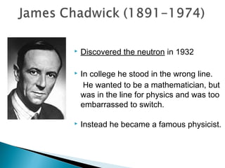    Discovered the neutron in 1932

   In college he stood in the wrong line.
     He wanted to be a mathematician, but
    was in the line for physics and was too
    embarrassed to switch.

   Instead he became a famous physicist.
 