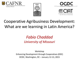 Cooperative Agribusiness Development:
What are we learning in Latin America?
Fabio Chaddad
University of Missouri
Workshop
Enhancing Development through Cooperatives (EDC)
OCDC, Washington, DC – January 12-13, 2015
EDC
 