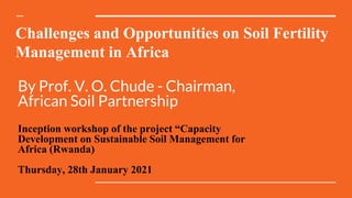 Challenges and Opportunities on Soil Fertility
Management in Africa
By Prof. V. O. Chude - Chairman,
African Soil Partnership
Inception workshop of the project “Capacity
Development on Sustainable Soil Management for
Africa (Rwanda)
Thursday, 28th January 2021
 