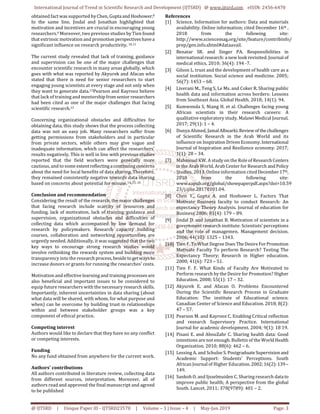 International Journal of Trend in Scientific Research and Development (IJTSRD) @ www.ijtsrd.com eISSN: 2456-6470
@ IJTSRD | Unique Paper ID - IJTSRD23578 | Volume – 3 | Issue – 4 | May-Jun 2019 Page: 3
obtained fact was supported by Chen, Guptaand Hoshower.8
In the same line, Jindal and Jonathan highlighted that
motivation and incentives are crucial in encouraging young
researchers.9 Moreover, two previous studies by Tien found
that extrinsic motivation and promotion perspectiveshavea
significant influence on research productivity. 10,11
The current study revealed that lack of training, guidance
and supervision can be one of the major challenges that
encounter scientific research in many areas globally, which
goes with what was reported by Akyurek and Afacan who
stated that there is need for senior researchers to start
engaging young scientists at every stage and not only when
they want to generate data.12Pearson and Kayrooz believe
that lack of training and mentorshipfromseniorresearchers
had been cited as one of the major challenges that facing
scientific research.13
Concerning organizational obstacles and difficulties for
obtaining data, this study shows that the process collecting
data was not an easy job. Many researchers suffer from
getting permissions from stakeholders and in particular
from private sectors, while others may give vague and
inadequate information, which can affect the researchers'
results negatively. This is well in line with previous studies
reported that the field workers were generally more
cautious, and to some extentreflectingacontinuingconcerns
about the need for local benefits of data sharing. Therefore,
they remained consistently negative towards data sharing
based on concerns about potential for misuse.14, 15, 16
Conclusion and recommendation
Considering the result of the research, the major challenges
that facing research include scarcity of resources and
funding, lack of motivation, lack of training, guidance and
supervision, organizational obstacles and difficulties of
collecting data which accompanied by low demand for
research by policymakers. Research capacity building
courses, collaboration and networking opportunities are
urgently needed. Additionally, it was suggested that the two
key ways to encourage strong research studies would
involve rethinking the rewards system and building more
transparency into the research process,besidetogetwaysto
increase donors or grants for running the researches' costs.
Motivation and effective learning and training processesare
also beneficial and important issues to be considered to
equip future researchers with the necessary research skills.
Importantly, inherent uncertainties in data sharing (about
what data will be shared, with whom, for what purpose and
when) can be overcome by building trust in relationships
within and between stakeholder groups was a key
component of ethical practice.
Competing interest
Authors would like to declare that they have no any conflict
or competing interests.
Funding
No any fund obtained from anywhere for the current work.
Authors' contributions
All authors contributed in literature review, collecting data
from different sources, interpretation. Moreover, all of
authors read and approved the final manuscript and agreed
to be published
References
[1] Science. Information for authors: Data and materials
availability. Online information; cited December 16th ,
2018 from the following site:
http://www.sciencemag.org/site/feature/contribinfo/
prep/gen.info.xhtml#dataavail.
[2] Benatar SR. and Singer PA. Responsibilities in
international research: a new look revisited. Journal of
medical ethics. 2010; 36(4): 194 -7.
[3] Gilson L. trust and the development of health care as a
social institution. Social science and medicine. 2005;
56(7): 1453 – 68.
[4] Liverani M., Teng S, Le Ms. and Coker R. Sharing public
health data and information across borders: Lessons
from Southeast Asia. Global Health. 2018; 14(1): 94.
[5] Kumwenda S, Niang H. et al. Challenges facing young
African scientists in their research careers: A
qualitative exploratory study. Malawi Medical Journal.
2017; 29(1): 1 – 4.
[6] Dunya Ahmed, JamalAlbuarki. Reviewof the challenges
of Scientific Research in the Arab World and its
influence on Inspiration Driven Economy.International
Journal of Inspiration and Resilience economy. 2017;
1(1): 28 – 34.
[7] Mahmoud KW. A study on the Role of ResearchCenters
in the Arab World, Arab Center for Research and Policy
Studies, 2013. Online information cited December 17th,
2018 from the following site:
www.sapub.org/global/showpaperpdf.aspx?doi=10.59
23/j.ijire.20170101.04.
[8] Chen Y., Gupta A. and Hoshower L. Factors That
Motivate Business faculty to conduct Research: An
expectancy Theory Analysis. Journal of education for
Business 2006; 81(4): 179 – 89.
[9] Jindal D. and Jonathan B. Motivation of scientists in a
government research institute: Scientists' perceptions
and the role of managemen. Management decision.
2006; 44(10): 1325 – 1343.
[10] Tien F. To What Degree Does TheDesireForPromotion
Motivate Faculty To perform Research? Testing The
Expectancy Theory; Research in Higher education.
2000; 41(6): 723 – 51.
[11] Tien F. F. What Kinds of Faculty Are Motivated to
Perform research by the Desire for Promotion? Higher
Education. 2008; 55(1): 17 – 32.
[12] Akyurek E. and Afacan O. Problems Encountered
During the Scientific Research Process in Graduate
Education: The institute of Educational science.
Canadian Center of Science and Education. 2018; 8(2):
47 – 57.
[13] Pearson M. and Kayrooz C. Enabling Critical reflection
and research Supervisory Practice. International
Journal for academic development. 2004; 9(1): 18 19.
[14] Pisani E. and AbouZahr C. Sharing health data: Good
intentions are not enough. Bulletin of the WorldHealth
Organization. 2010; 88(6): 462 – 6.
[15] Lessing A. and Schulze S. PostgraduateSupervisionand
Academic Support: Students' Perceptions. South
African Journal of Higher Education.2002;16(2):139–
149.
[16] Sankoh O. and Ijsselmuiden C. Sharing research datato
improve public health; A perspective from the global
South. Lancet. 2011; 378(9789): 401 – 2.
 