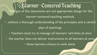 Learner-CenteredTeaching
• Designs of the classrooms are not appropriate design for the
learner-centered teaching methods
• without a thorough understanding of the principles and a careful
plan of teachings
• Teachers must try to manage all learners’ activities at once
• the teacher does not deliver instructions to all learners at once
• Some learners choose to work alone
 