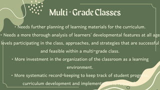 Multi-GradeClasses
• Needs further planning of learning materials for the curriculum.
• Needs a more thorough analysis of learners' developmental features at all age
levels participating in the class, approaches, and strategies that are successful
and feasible within a multi-grade class.
• More investment in the organization of the classroom as a learning
environment.
• More systematic record-keeping to keep track of student progress,
curriculum development and implementation is required.
 