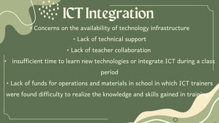 ICTIntegration
• Concerns on the availability of technology infrastructure
• Lack of technical support
• Lack of teacher collaboration
• insufficient time to learn new technologies or integrate ICT during a class
period
• Lack of funds for operations and materials in school in which ICT trainers
were found difficulty to realize the knowledge and skills gained in trainings
 