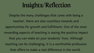 Insights/Reflection
Despite the many challenges that come with being a
teacher, there are also countless rewards and
opportunities for growth and fulfillment. One of the most
rewarding aspects of teaching is seeing the positive impact
that you can make on your students' lives. Although
teaching can be challenging, it is a worthwhile profession
that offers to make a real difference in the world.
 