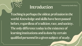 Introduction
Presented by ﻿
Estelle Darcy
Teachingisperhapstheoldestprofessioninthe
world.Knowledgeandskillshavebeenpassed
before,regardlessoftradition,race,andsociety.
Theonlydifferencetodayistheexistenceof
learninginstitutionsandisdonebycertain
qualifiedpersonnelinagivensubjectofstudy.
 