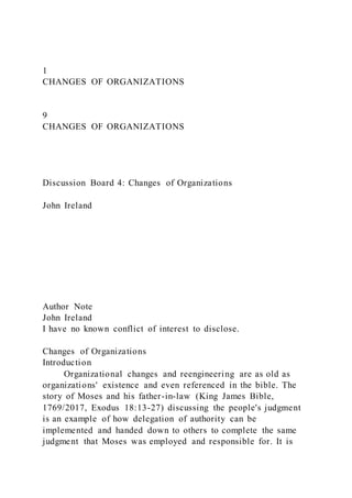 1
CHANGES OF ORGANIZATIONS
9
CHANGES OF ORGANIZATIONS
Discussion Board 4: Changes of Organizations
John Ireland
Author Note
John Ireland
I have no known conflict of interest to disclose.
Changes of Organizations
Introduction
Organizational changes and reengineering are as old as
organizations' existence and even referenced in the bible. The
story of Moses and his father-in-law (King James Bible,
1769/2017, Exodus 18:13-27) discussing the people's judgment
is an example of how delegation of authority can be
implemented and handed down to others to complete the same
judgment that Moses was employed and responsible for. It is
 