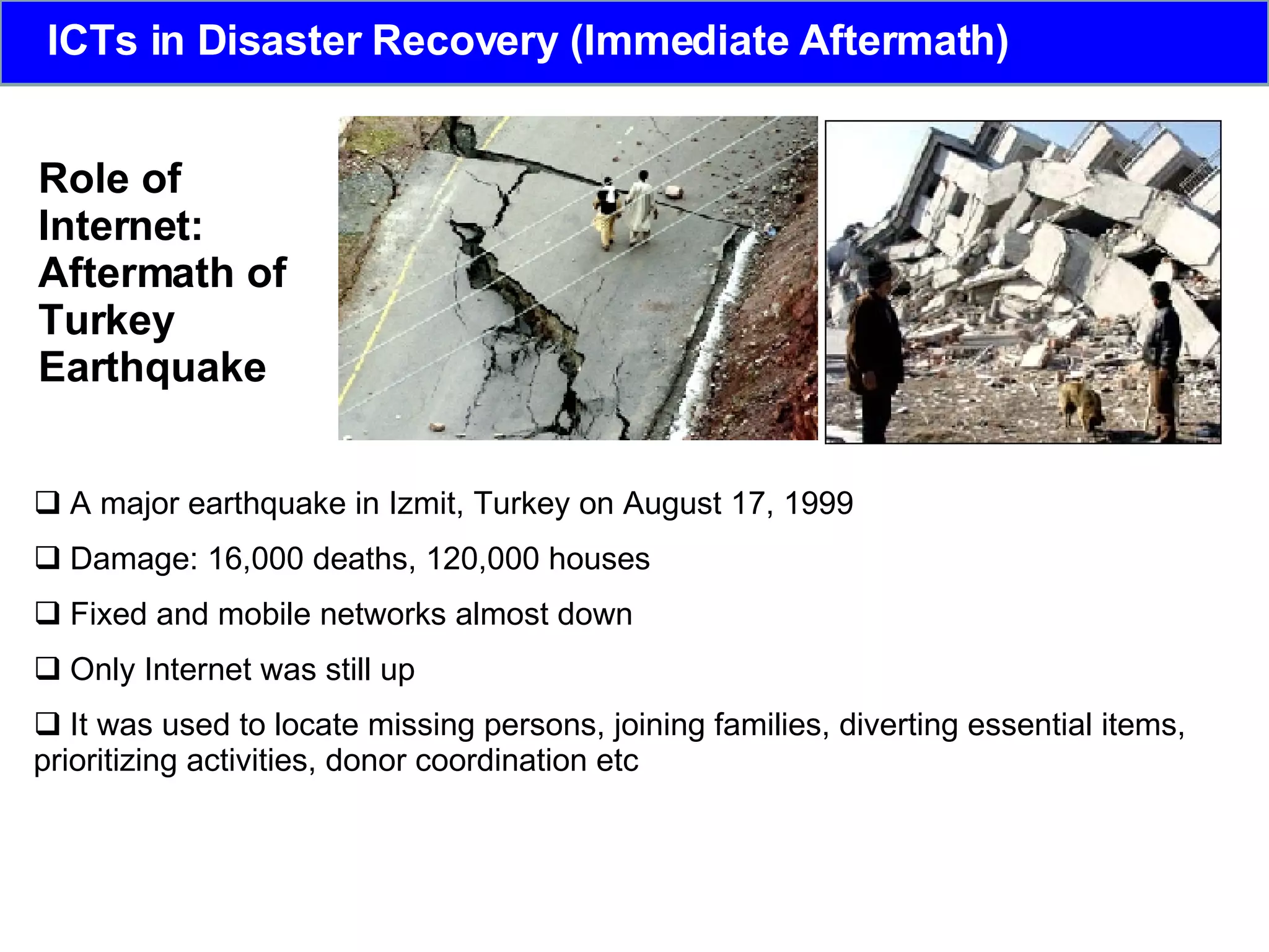 Role of Internet: Aftermath of  Turkey  Earthquake A major earthquake in Izmit, Turkey on August 17, 1999  Damage: 16,000 deaths, 120,000 houses  Fixed and mobile networks almost down  Only Internet was still up It was used to locate missing persons, joining families, diverting essential items, prioritizing activities, donor coordination etc ICTs in Disaster Recovery (Immediate Aftermath) 