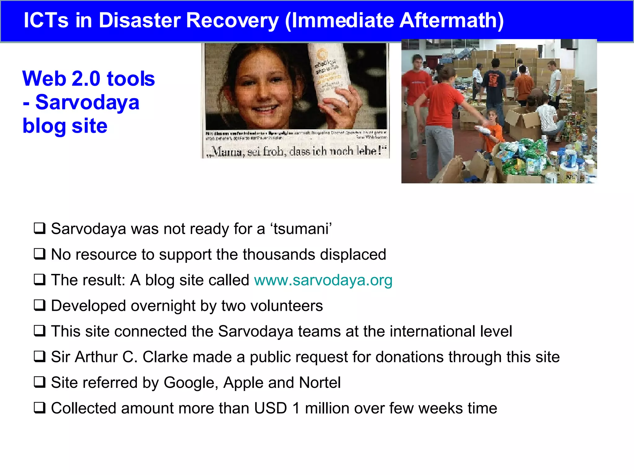 Web 2.0 tools - Sarvodaya  blog site Sarvodaya was not ready for a ‘tsumani’ No resource to support the thousands displaced The result: A blog site called  www.sarvodaya.org Developed overnight by two volunteers This site connected the Sarvodaya teams at the international level Sir Arthur C. Clarke made a public request for donations through this site Site referred by  Google, Apple and Nortel Collected amount more than USD 1 million over few weeks time  ICTs in Disaster Recovery (Immediate Aftermath) 