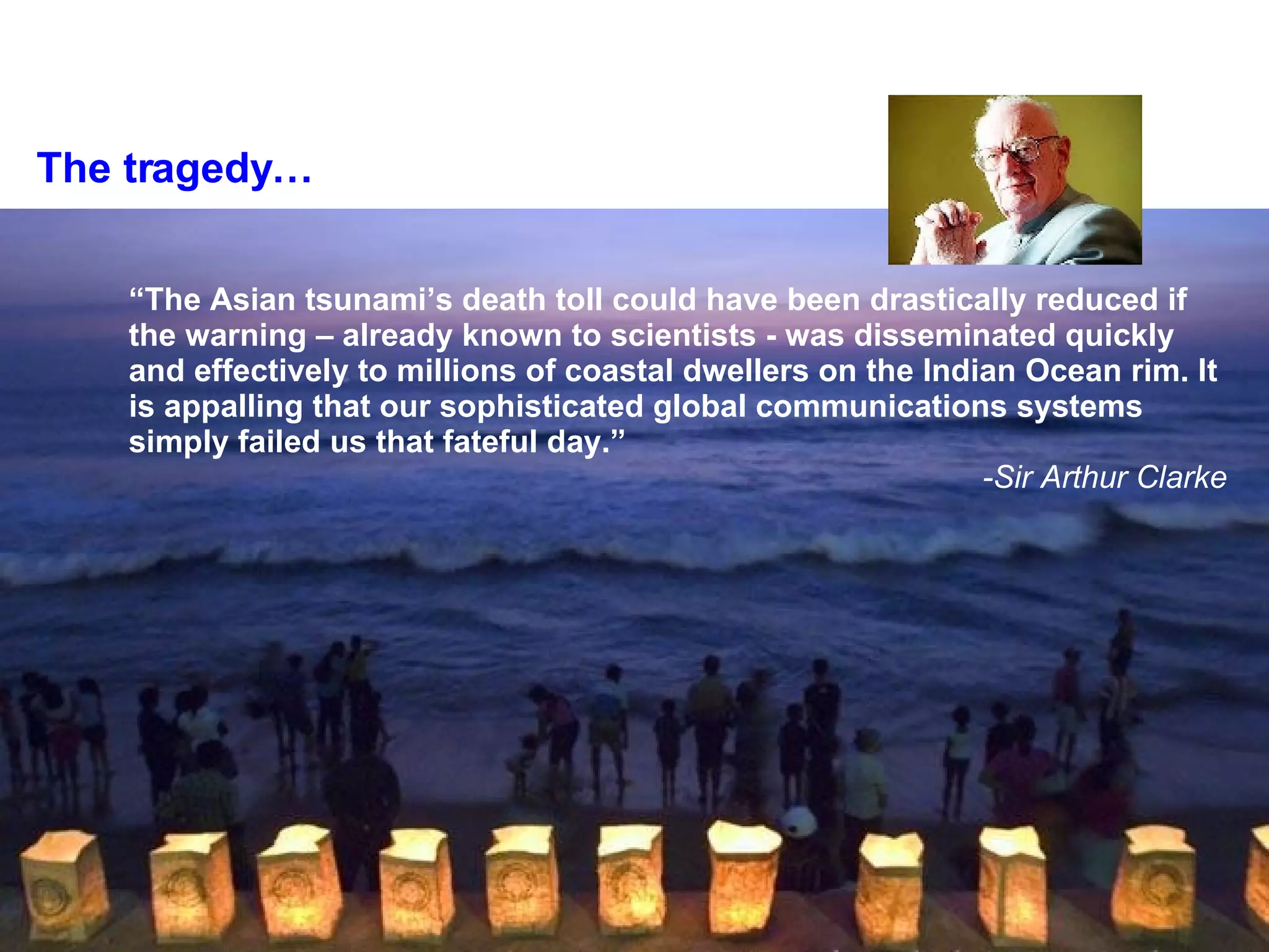 The tragedy… “ The Asian tsunami’s death toll could have been drastically reduced if the warning – already known to scientists - was disseminated quickly and effectively to millions of coastal dwellers on the Indian Ocean rim. It is appalling that our sophisticated global communications systems simply failed us that fateful day.” -Sir Arthur Clarke 