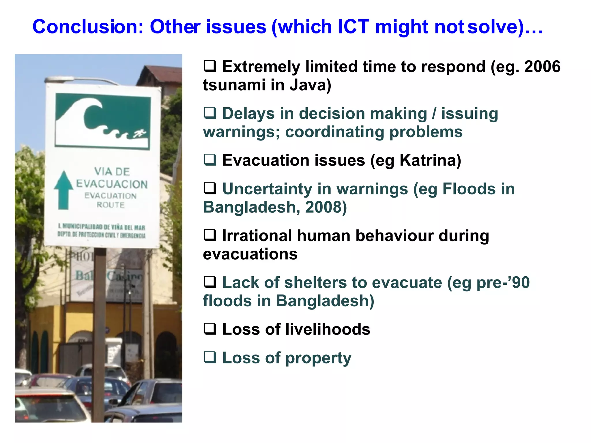 Conclusion: Other issues (which ICT might not solve)… Extremely limited time to respond (eg. 2006 tsunami in Java) Delays in decision making / issuing warnings; coordinating problems Evacuation issues (eg Katrina) Uncertainty in warnings (eg Floods in Bangladesh, 2008) Irrational human behaviour during evacuations Lack of shelters to evacuate (eg pre-’90 floods in Bangladesh) Loss of livelihoods Loss of property  
