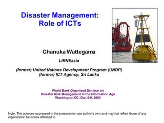 Disaster Management: Role of ICTs Chanuka Wattegama LIRNEasia (former) United Nations Development Program (UNDP) (former) ICT Agency, Sri Lanka Note: The opinions expressed in the presentation are author’s own and may not reflect those of any organization he is/was affiliated to. World Bank Organised Seminar on Disaster Risk Management in the Information Age Washington DC ,Oct. 8-9, 2008 