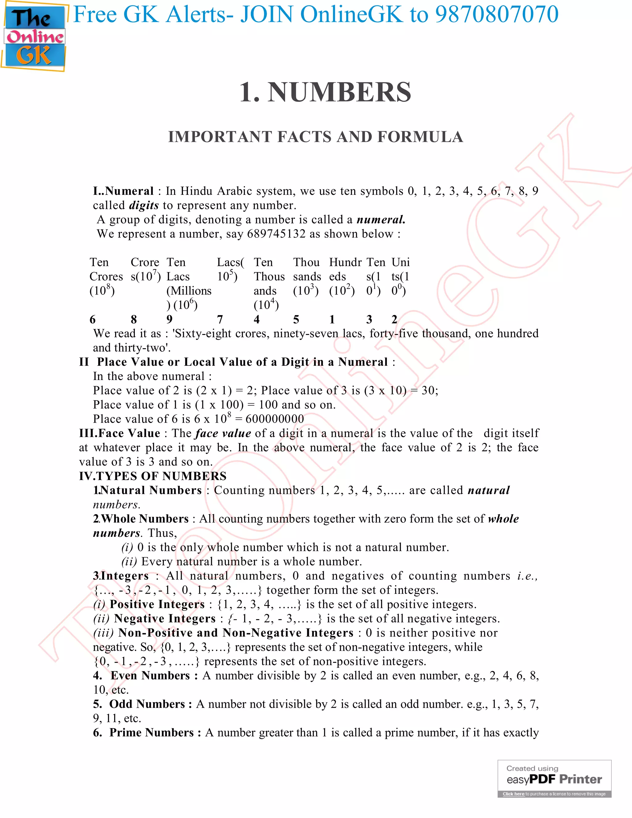 Free GK Alerts- JOIN OnlineGK to 9870807070


                               1. NUMBERS
                 IMPORTANT FACTS AND FORMULA




                                                        K
  I..Numeral : In Hindu Arabic system, we use ten symbols 0, 1, 2, 3, 4, 5, 6, 7, 8, 9
  called digits to represent any number.
   A group of digits, denoting a number is called a numeral.
   We represent a number, say 689745132 as shown below :




                                                      eG
  Ten       Crore Ten           Lacs( Ten       Thou Hundr Ten Uni
  Crores s(107) Lacs            105) Thous sands eds          s(1 ts(1
      8
  (10 )               (Millions        ands (10 ) (10 ) 01) 00)
                                                   3     2

                      ) (106)          (104)
  6         8         9         7      4        5     1       3    2
   We read it as : 'Sixty-eight crores, ninety-seven lacs, forty-five thousand, one hundred
   and thirty-two'.

   In the above numeral :
                                      in
II Place Value or Local Value of a Digit in a Numeral :

   Place value of 2 is (2 x 1) = 2; Place value of 3 is (3 x 10) = 30;
   Place value of 1 is (1 x 100) = 100 and so on.
   Place value of 6 is 6 x 10 8 = 600000000
                       nl
III.Face Value : The face value of a digit in a numeral is the value of the digit itself
at whatever place it may be. In the above numeral, the face value of 2 is 2; the face
value of 3 is 3 and so on.
IV.TYPES OF NUMBERS
   1.Natural Numbers : Counting numbers 1, 2, 3, 4, 5,..... are called natural
  eO

   numbers.
   2.Whole Numbers : All counting numbers together with zero form the set of whole
   numbers. Thus,
         (i) 0 is the only whole number which is not a natural number.
         (ii) Every natural number is a whole number.
   3.Integers : All natural numbers, 0 and negatives of counting numbers i.e.,
   {…, - 3 , - 2 , - 1 , 0, 1, 2, 3,…..} together form the set of integers.
   (i) Positive Integers : {1, 2, 3, 4, …..} is the set of all positive integers.
Th



   (ii) Negative Integers : {- 1, - 2, - 3,…..} is the set of all negative integers.
   (iii) Non-Positive and Non-Negative Integers : 0 is neither positive nor
   negative. So, {0, 1, 2, 3,….} represents the set of non-negative integers, while
   {0, - 1 , - 2 , - 3 , …..} represents the set of non-positive integers.
   4. Even Numbers : A number divisible by 2 is called an even number, e.g., 2, 4, 6, 8,
   10, etc.
   5. Odd Numbers : A number not divisible by 2 is called an odd number. e.g., 1, 3, 5, 7,
   9, 11, etc.
   6. Prime Numbers : A number greater than 1 is called a prime number, if it has exactly
 