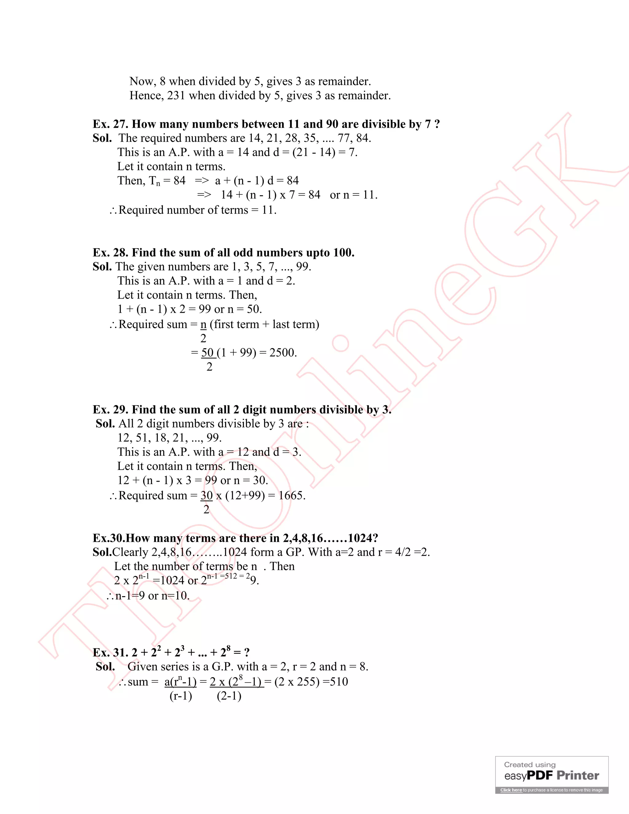 Now, 8 when divided by 5, gives 3 as remainder.
        Hence, 231 when divided by 5, gives 3 as remainder.

 Ex. 27. How many numbers between 11 and 90 are divisible by 7 ?
 Sol. The required numbers are 14, 21, 28, 35, .... 77, 84.
      This is an A.P. with a = 14 and d = (21 - 14) = 7.
      Let it contain n terms.




                                                       K
      Then, Tn = 84 => a + (n - 1) d = 84
                        => 14 + (n - 1) x 7 = 84 or n = 11.
    Required number of terms = 11.




                                                     eG
 Ex. 28. Find the sum of all odd numbers upto 100.
 Sol. The given numbers are 1, 3, 5, 7, ..., 99.
      This is an A.P. with a = 1 and d = 2.
      Let it contain n terms. Then,
      1 + (n - 1) x 2 = 99 or n = 50.
    Required sum = n (first term + last term)
                        2

                          2
                                     in
                      = 50 (1 + 99) = 2500.



 Ex. 29. Find the sum of all 2 digit numbers divisible by 3.
                      nl
 Sol. All 2 digit numbers divisible by 3 are :
      12, 51, 18, 21, ..., 99.
      This is an A.P. with a = 12 and d = 3.
      Let it contain n terms. Then,
      12 + (n - 1) x 3 = 99 or n = 30.
   Required sum = 30 x (12+99) = 1665.
 eO

                          2

 Ex.30.How many terms are there in 2,4,8,16……1024?
 Sol.Clearly 2,4,8,16……..1024 form a GP. With a=2 and r = 4/2 =2.
     Let the number of terms be n . Then
     2 x 2n-1 =1024 or 2n-1 =512 = 29.
   n-1=9 or n=10.
Th



 Ex. 31. 2 + 22 + 23 + ... + 28 = ?
 Sol. Given series is a G.P. with a = 2, r = 2 and n = 8.
      sum = a(rn-1) = 2 x (28 –1) = (2 x 255) =510
                 (r-1)      (2-1)
 