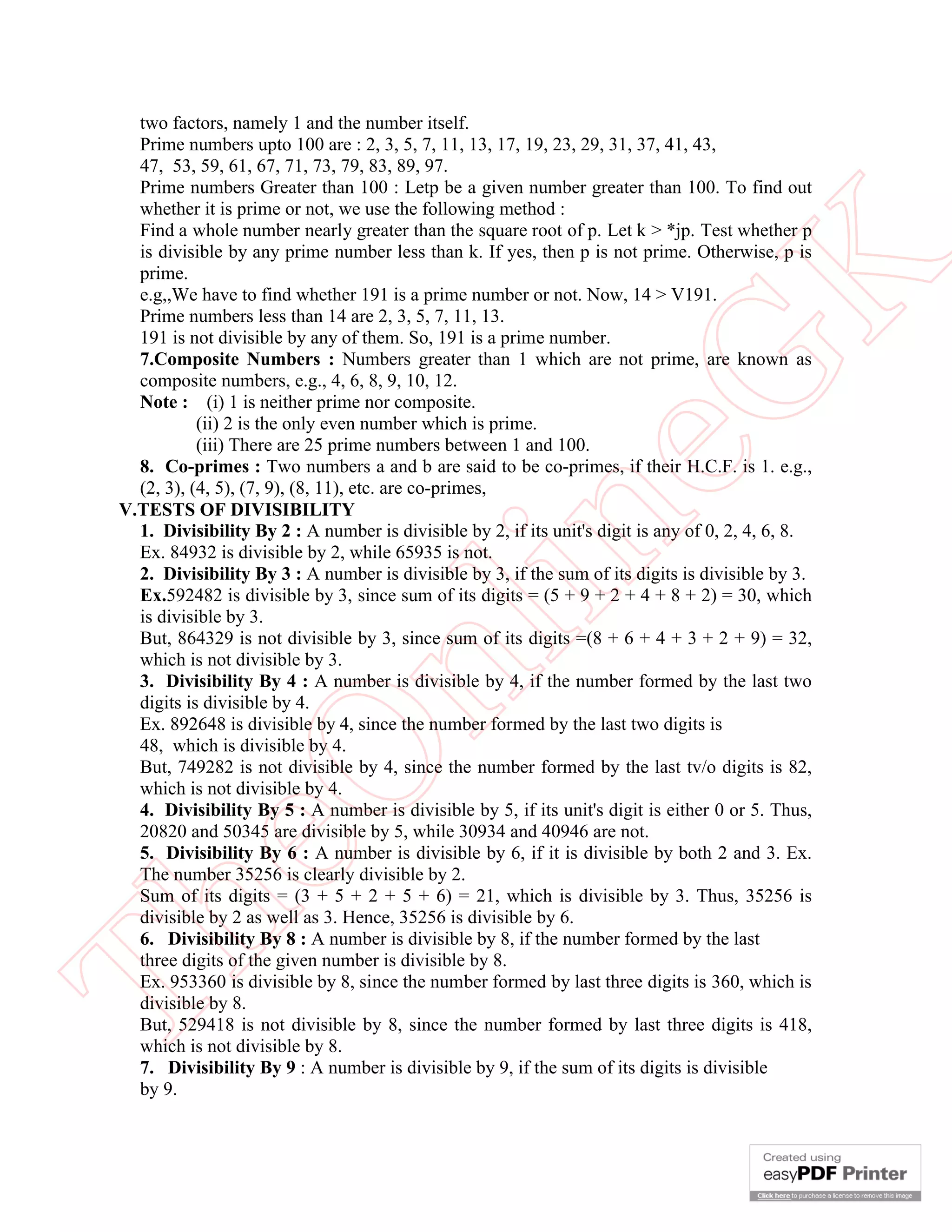two factors, namely 1 and the number itself.
  Prime numbers upto 100 are : 2, 3, 5, 7, 11, 13, 17, 19, 23, 29, 31, 37, 41, 43,
  47, 53, 59, 61, 67, 71, 73, 79, 83, 89, 97.
  Prime numbers Greater than 100 : Letp be a given number greater than 100. To find out
  whether it is prime or not, we use the following method :
  Find a whole number nearly greater than the square root of p. Let k > *jp. Test whether p
  is divisible by any prime number less than k. If yes, then p is not prime. Otherwise, p is




                                                           K
  prime.
  e.g,,We have to find whether 191 is a prime number or not. Now, 14 > V191.
  Prime numbers less than 14 are 2, 3, 5, 7, 11, 13.
  191 is not divisible by any of them. So, 191 is a prime number.
  7.Composite Numbers : Numbers greater than 1 which are not prime, are known as




                                                         eG
  composite numbers, e.g., 4, 6, 8, 9, 10, 12.
  Note : (i) 1 is neither prime nor composite.
           (ii) 2 is the only even number which is prime.
           (iii) There are 25 prime numbers between 1 and 100.
  8. Co-primes : Two numbers a and b are said to be co-primes, if their H.C.F. is 1. e.g.,
  (2, 3), (4, 5), (7, 9), (8, 11), etc. are co-primes,
V.TESTS OF DIVISIBILITY


                                         in
  1. Divisibility By 2 : A number is divisible by 2, if its unit's digit is any of 0, 2, 4, 6, 8.
  Ex. 84932 is divisible by 2, while 65935 is not.
  2. Divisibility By 3 : A number is divisible by 3, if the sum of its digits is divisible by 3.
  Ex.592482 is divisible by 3, since sum of its digits = (5 + 9 + 2 + 4 + 8 + 2) = 30, which
  is divisible by 3.
  But, 864329 is not divisible by 3, since sum of its digits =(8 + 6 + 4 + 3 + 2 + 9) = 32,
                         nl
  which is not divisible by 3.
  3. Divisibility By 4 : A number is divisible by 4, if the number formed by the last two
  digits is divisible by 4.
  Ex. 892648 is divisible by 4, since the number formed by the last two digits is
  48, which is divisible by 4.
  eO

  But, 749282 is not divisible by 4, since the number formed by the last tv/o digits is 82,
  which is not divisible by 4.
  4. Divisibility By 5 : A number is divisible by 5, if its unit's digit is either 0 or 5. Thus,
  20820 and 50345 are divisible by 5, while 30934 and 40946 are not.
  5. Divisibility By 6 : A number is divisible by 6, if it is divisible by both 2 and 3. Ex.
  The number 35256 is clearly divisible by 2.
  Sum of its digits = (3 + 5 + 2 + 5 + 6) = 21, which is divisible by 3. Thus, 35256 is
Th



  divisible by 2 as well as 3. Hence, 35256 is divisible by 6.
  6. Divisibility By 8 : A number is divisible by 8, if the number formed by the last
  three digits of the given number is divisible by 8.
  Ex. 953360 is divisible by 8, since the number formed by last three digits is 360, which is
  divisible by 8.
  But, 529418 is not divisible by 8, since the number formed by last three digits is 418,
  which is not divisible by 8.
  7. Divisibility By 9 : A number is divisible by 9, if the sum of its digits is divisible
  by 9.
 