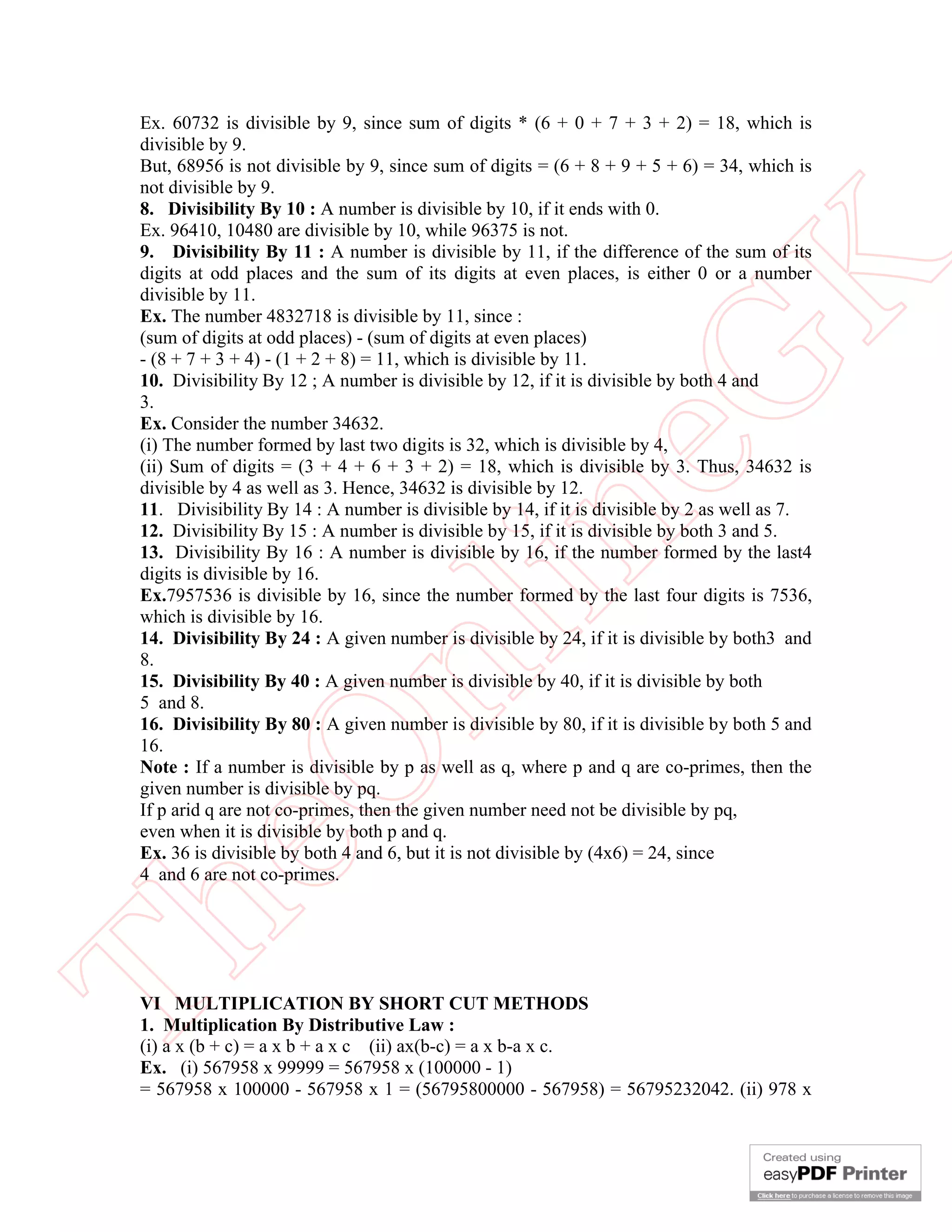 Ex. 60732 is divisible by 9, since sum of digits * (6 + 0 + 7 + 3 + 2) = 18, which is
 divisible by 9.
 But, 68956 is not divisible by 9, since sum of digits = (6 + 8 + 9 + 5 + 6) = 34, which is
 not divisible by 9.
 8. Divisibility By 10 : A number is divisible by 10, if it ends with 0.
 Ex. 96410, 10480 are divisible by 10, while 96375 is not.
 9. Divisibility By 11 : A number is divisible by 11, if the difference of the sum of its




                                                        K
 digits at odd places and the sum of its digits at even places, is either 0 or a number
 divisible by 11.
 Ex. The number 4832718 is divisible by 11, since :
 (sum of digits at odd places) - (sum of digits at even places)
 - (8 + 7 + 3 + 4) - (1 + 2 + 8) = 11, which is divisible by 11.




                                                      eG
 10. Divisibility By 12 ; A number is divisible by 12, if it is divisible by both 4 and
 3.
 Ex. Consider the number 34632.
 (i) The number formed by last two digits is 32, which is divisible by 4,
 (ii) Sum of digits = (3 + 4 + 6 + 3 + 2) = 18, which is divisible by 3. Thus, 34632 is
 divisible by 4 as well as 3. Hence, 34632 is divisible by 12.
 11. Divisibility By 14 : A number is divisible by 14, if it is divisible by 2 as well as 7.


 digits is divisible by 16.           in
 12. Divisibility By 15 : A number is divisible by 15, if it is divisible by both 3 and 5.
 13. Divisibility By 16 : A number is divisible by 16, if the number formed by the last4

 Ex.7957536 is divisible by 16, since the number formed by the last four digits is 7536,
 which is divisible by 16.
 14. Divisibility By 24 : A given number is divisible by 24, if it is divisible by both3 and
                      nl
 8.
 15. Divisibility By 40 : A given number is divisible by 40, if it is divisible by both
 5 and 8.
 16. Divisibility By 80 : A given number is divisible by 80, if it is divisible by both 5 and
 16.
 eO

 Note : If a number is divisible by p as well as q, where p and q are co-primes, then the
 given number is divisible by pq.
 If p arid q are not co-primes, then the given number need not be divisible by pq,
 even when it is divisible by both p and q.
 Ex. 36 is divisible by both 4 and 6, but it is not divisible by (4x6) = 24, since
 4 and 6 are not co-primes.
Th



 VI MULTIPLICATION BY SHORT CUT METHODS
 1. Multiplication By Distributive Law :
 (i) a x (b + c) = a x b + a x c (ii) ax(b-c) = a x b-a x c.
 Ex. (i) 567958 x 99999 = 567958 x (100000 - 1)
 = 567958 x 100000 - 567958 x 1 = (56795800000 - 567958) = 56795232042. (ii) 978 x
 