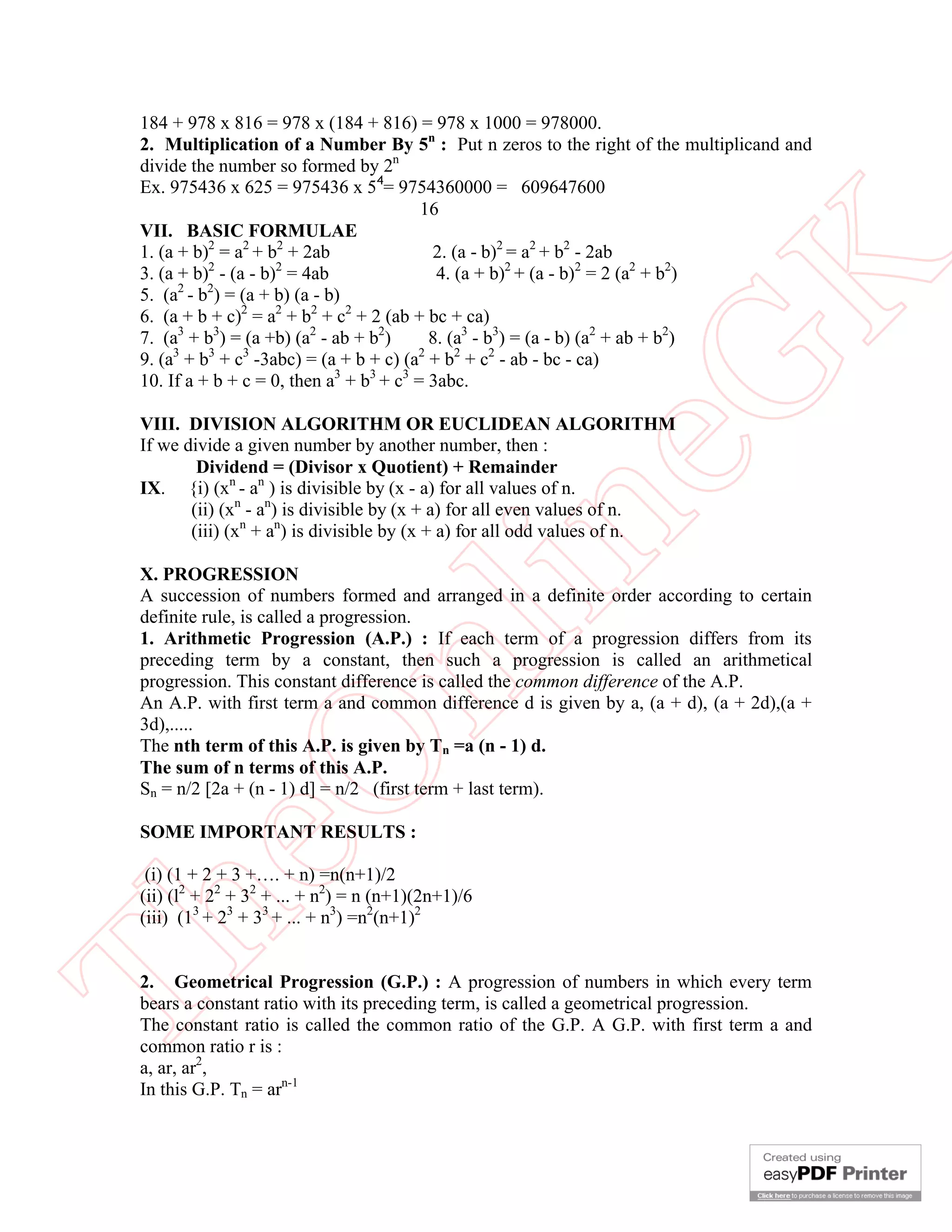 184 + 978 x 816 = 978 x (184 + 816) = 978 x 1000 = 978000.
 2. Multiplication of a Number By 5n : Put n zeros to the right of the multiplicand and
 divide the number so formed by 2n
 Ex. 975436 x 625 = 975436 x 54= 9754360000 = 609647600
                                          16
 VII. BASIC FORMULAE
 1. (a + b)2 = a2 + b2 + 2ab               2. (a - b)2 = a2 + b2 - 2ab
           2         2
                                            4. (a + b)2 + (a - b)2 = 2 (a2 + b2)




                                                      K
 3. (a + b) - (a - b) = 4ab
       2   2
 5. (a - b ) = (a + b) (a - b)
 6. (a + b + c)2 = a2 + b2 + c2 + 2 (ab + bc + ca)
 7. (a3 + b3) = (a +b) (a2 - ab + b2)      8. (a3 - b3) = (a - b) (a2 + ab + b2)
 9. (a3 + b3 + c3 -3abc) = (a + b + c) (a2 + b2 + c2 - ab - bc - ca)




                                                    eG
 10. If a + b + c = 0, then a3 + b3 + c3 = 3abc.

 VIII. DIVISION ALGORITHM OR EUCLIDEAN ALGORITHM
 If we divide a given number by another number, then :
         Dividend = (Divisor x Quotient) + Remainder
 IX. {i) (xn - an ) is divisible by (x - a) for all values of n.
        (ii) (xn - an) is divisible by (x + a) for all even values of n.


                                        in
        (iii) (xn + an) is divisible by (x + a) for all odd values of n.

 X. PROGRESSION
 A succession of numbers formed and arranged in a definite order according to certain
 definite rule, is called a progression.
 1. Arithmetic Progression (A.P.) : If each term of a progression differs from its
                       nl
 preceding term by a constant, then such a progression is called an arithmetical
 progression. This constant difference is called the common difference of the A.P.
 An A.P. with first term a and common difference d is given by a, (a + d), (a + 2d),(a +
 3d),.....
 The nth term of this A.P. is given by Tn =a (n - 1) d.
 eO

 The sum of n terms of this A.P.
 Sn = n/2 [2a + (n - 1) d] = n/2 (first term + last term).

 SOME IMPORTANT RESULTS :

  (i) (1 + 2 + 3 +…. + n) =n(n+1)/2
 (ii) (l2 + 22 + 32 + ... + n2) = n (n+1)(2n+1)/6
 (iii) (13 + 23 + 33 + ... + n3) =n2(n+1)2
Th



 2. Geometrical Progression (G.P.) : A progression of numbers in which every term
 bears a constant ratio with its preceding term, is called a geometrical progression.
 The constant ratio is called the common ratio of the G.P. A G.P. with first term a and
 common ratio r is :
 a, ar, ar2,
 In this G.P. Tn = arn-1
 