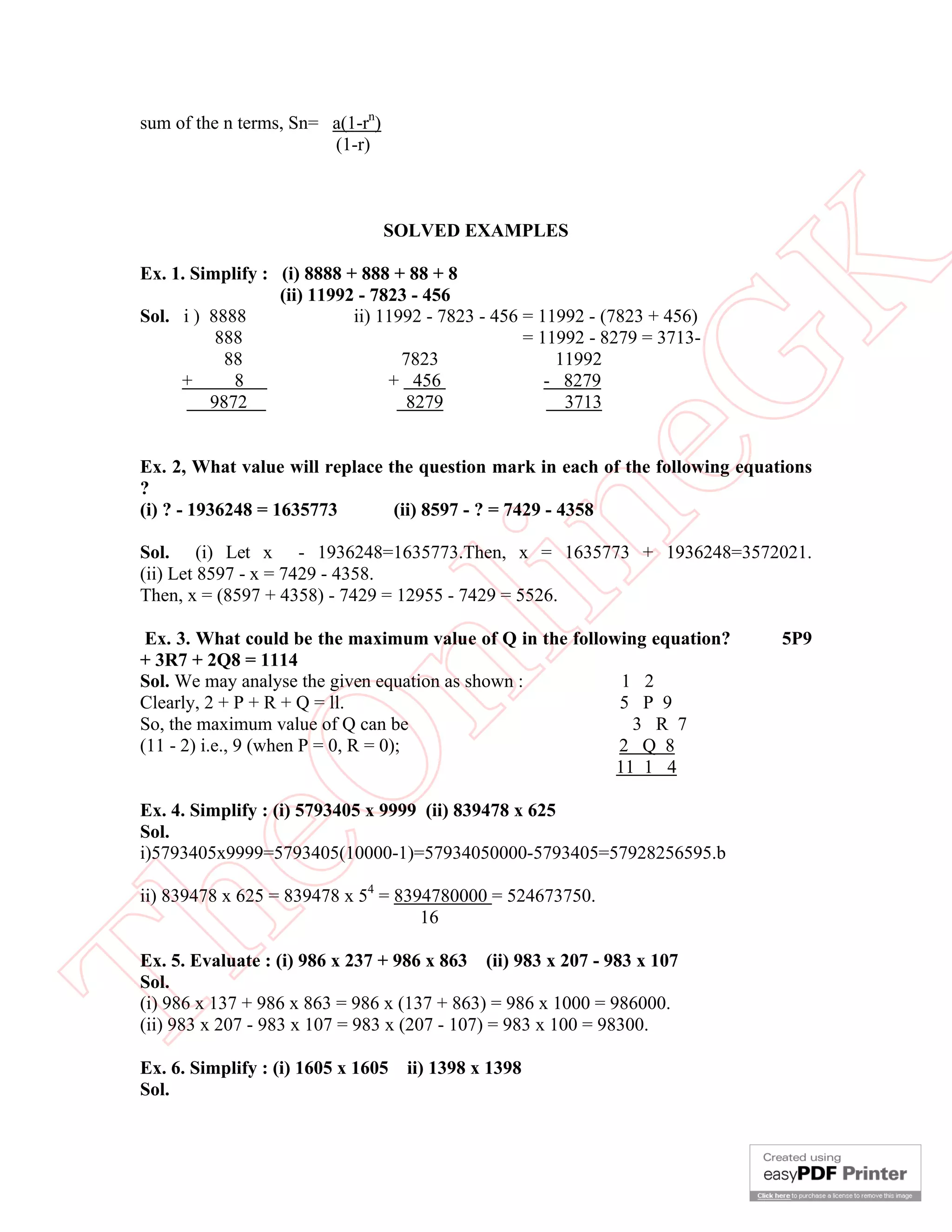sum of the n terms, Sn= a(1-rn)
                         (1-r)



                                   SOLVED EXAMPLES




                                                         K
 Ex. 1. Simplify : (i) 8888 + 888 + 88 + 8
                   (ii) 11992 - 7823 - 456
 Sol. i ) 8888               ii) 11992 - 7823 - 456 = 11992 - (7823 + 456)
           888                                      = 11992 - 8279 = 3713-
            88                      7823                11992




                                                       eG
      +      8                    + 456                - 8279
          9872                       8279                3713


 Ex. 2, What value will replace the question mark in each of the following equations
 ?
 (i) ? - 1936248 = 1635773       (ii) 8597 - ? = 7429 - 4358


                                     in
 Sol. (i) Let x - 1936248=1635773.Then, x = 1635773 + 1936248=3572021.
 (ii) Let 8597 - x = 7429 - 4358.
 Then, x = (8597 + 4358) - 7429 = 12955 - 7429 = 5526.

  Ex. 3. What could be the maximum value of Q in the following equation?        5P9
                      nl
 + 3R7 + 2Q8 = 1114
 Sol. We may analyse the given equation as shown :          1 2
 Clearly, 2 + P + R + Q = ll.                              5 P 9
 So, the maximum value of Q can be                           3 R 7
 (11 - 2) i.e., 9 (when P = 0, R = 0);                     2 Q 8
 eO

                                                           11 1 4

 Ex. 4. Simplify : (i) 5793405 x 9999 (ii) 839478 x 625
 Sol.
 i)5793405x9999=5793405(10000-1)=57934050000-5793405=57928256595.b

 ii) 839478 x 625 = 839478 x 54 = 8394780000 = 524673750.
Th



                                     16

 Ex. 5. Evaluate : (i) 986 x 237 + 986 x 863 (ii) 983 x 207 - 983 x 107
 Sol.
 (i) 986 x 137 + 986 x 863 = 986 x (137 + 863) = 986 x 1000 = 986000.
 (ii) 983 x 207 - 983 x 107 = 983 x (207 - 107) = 983 x 100 = 98300.

 Ex. 6. Simplify : (i) 1605 x 1605   ii) 1398 x 1398
 Sol.
 