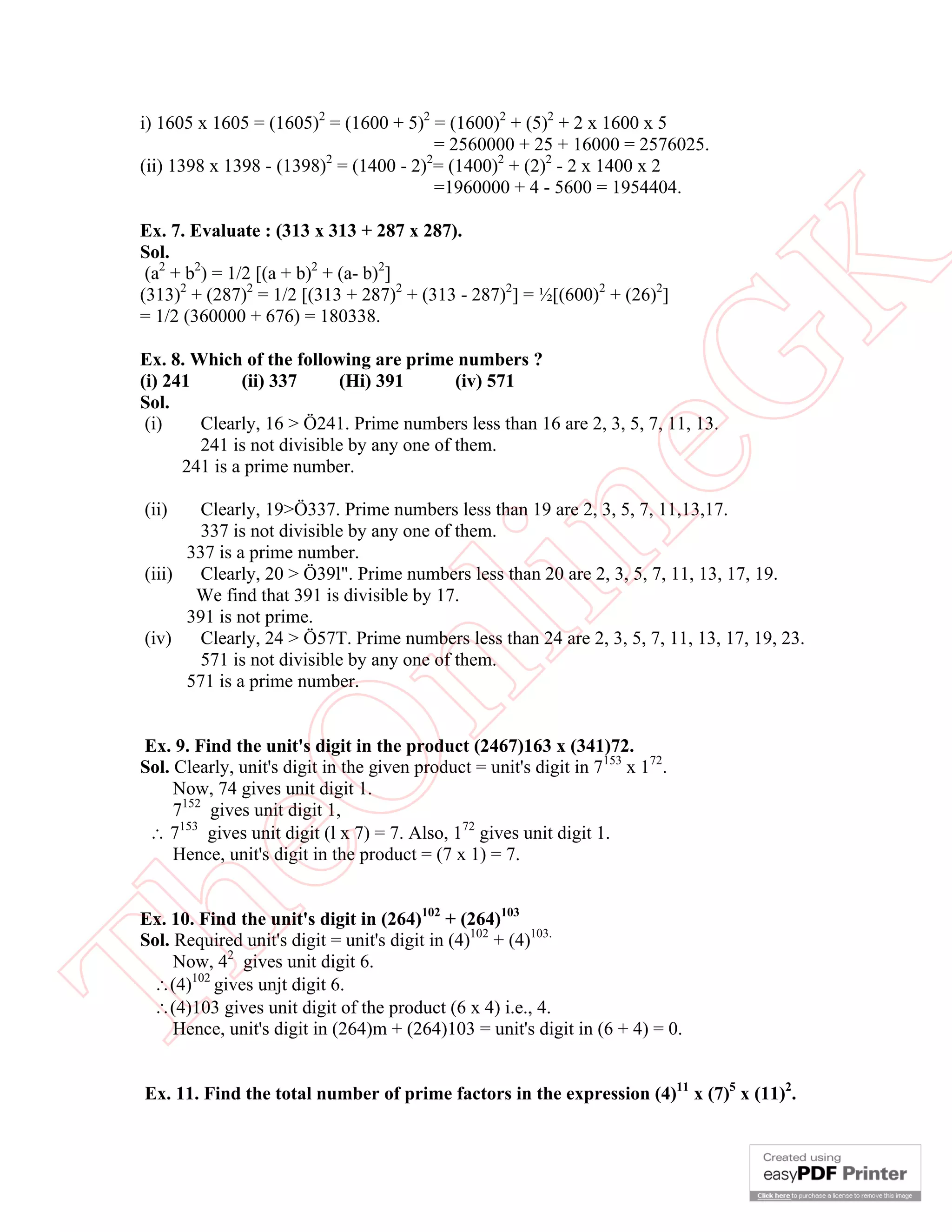 i) 1605 x 1605 = (1605)2 = (1600 + 5)2 = (1600)2 + (5)2 + 2 x 1600 x 5
                                         = 2560000 + 25 + 16000 = 2576025.
 (ii) 1398 x 1398 - (1398)2 = (1400 - 2)2= (1400)2 + (2)2 - 2 x 1400 x 2
                                         =1960000 + 4 - 5600 = 1954404.

 Ex. 7. Evaluate : (313 x 313 + 287 x 287).
 Sol.
  (a2 + b2) = 1/2 [(a + b)2 + (a- b)2]




                                                            K
 (313)2 + (287)2 = 1/2 [(313 + 287)2 + (313 - 287)2] = ½[(600)2 + (26)2]
 = 1/2 (360000 + 676) = 180338.

 Ex. 8. Which of the following are prime numbers ?




                                                          eG
 (i) 241       (ii) 337     (Hi) 391        (iv) 571
 Sol.
  (i)    Clearly, 16 > Ö241. Prime numbers less than 16 are 2, 3, 5, 7, 11, 13.
         241 is not divisible by any one of them.
       241 is a prime number.

 (ii)   Clearly, 19>Ö337. Prime numbers less than 19 are 2, 3, 5, 7, 11,13,17.


 (iii)


 (iv)
       337 is a prime number.
                                         in
        337 is not divisible by any one of them.

        Clearly, 20 > Ö39l". Prime numbers less than 20 are 2, 3, 5, 7, 11, 13, 17, 19.
        We find that 391 is divisible by 17.
       391 is not prime.
        Clearly, 24 > Ö57T. Prime numbers less than 24 are 2, 3, 5, 7, 11, 13, 17, 19, 23.
                        nl
        571 is not divisible by any one of them.
       571 is a prime number.


 Ex. 9. Find the unit's digit in the product (2467)163 x (341)72.
 eO

 Sol. Clearly, unit's digit in the given product = unit's digit in 7153 x 172.
      Now, 74 gives unit digit 1.
      7152 gives unit digit 1,
   7153 gives unit digit (l x 7) = 7. Also, 172 gives unit digit 1.
      Hence, unit's digit in the product = (7 x 1) = 7.


 Ex. 10. Find the unit's digit in (264)102 + (264)103
Th



 Sol. Required unit's digit = unit's digit in (4)102 + (4)103.
      Now, 42 gives unit digit 6.
  (4)102 gives unjt digit 6.
  (4)103 gives unit digit of the product (6 x 4) i.e., 4.
      Hence, unit's digit in (264)m + (264)103 = unit's digit in (6 + 4) = 0.


 Ex. 11. Find the total number of prime factors in the expression (4)11 x (7)5 x (11)2.
 