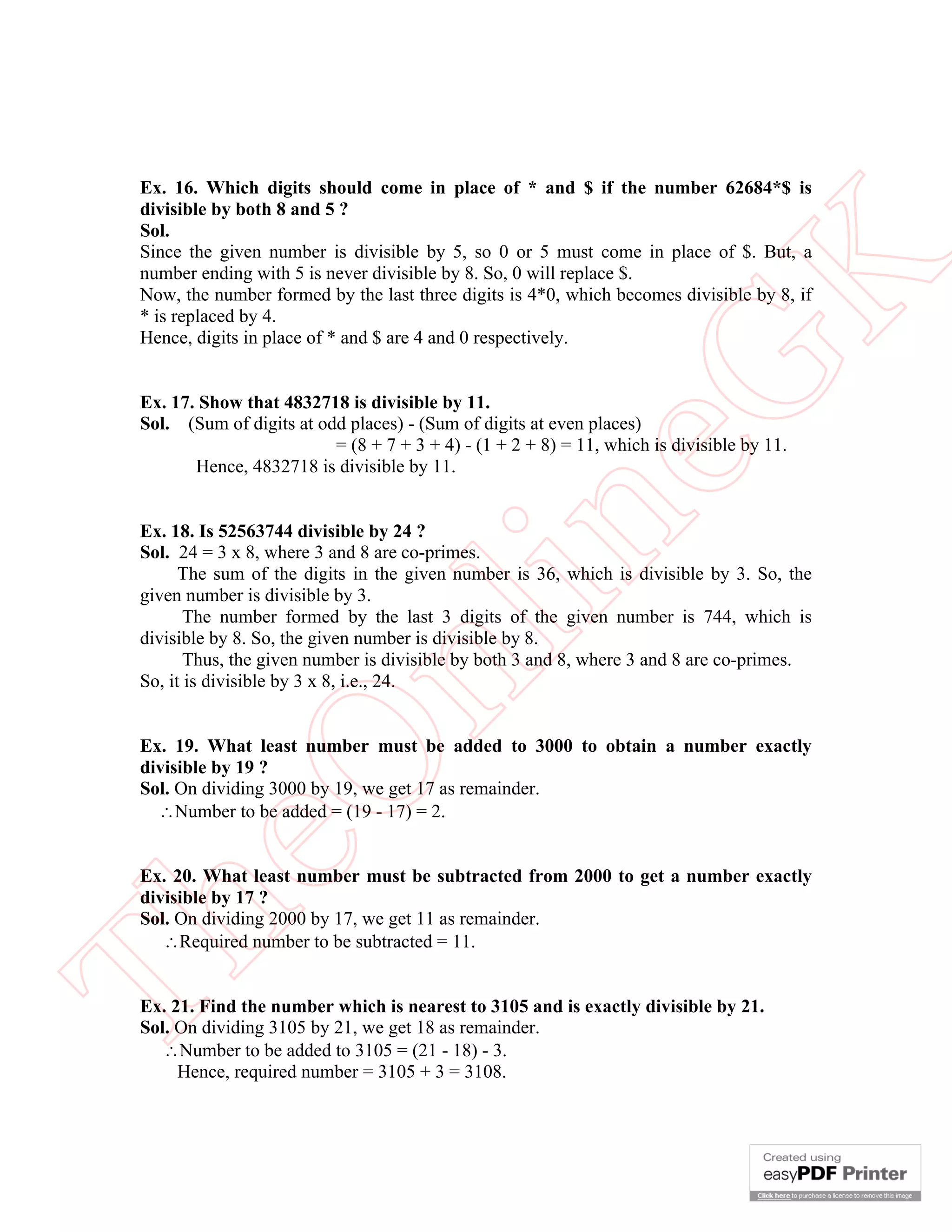 Ex. 16. Which digits should come in place of * and $ if the number 62684*$ is
 divisible by both 8 and 5 ?
 Sol.
 Since the given number is divisible by 5, so 0 or 5 must come in place of $. But, a




                                                        K
 number ending with 5 is never divisible by 8. So, 0 will replace $.
 Now, the number formed by the last three digits is 4*0, which becomes divisible by 8, if
 * is replaced by 4.
 Hence, digits in place of * and $ are 4 and 0 respectively.




                                                      eG
 Ex. 17. Show that 4832718 is divisible by 11.
 Sol. (Sum of digits at odd places) - (Sum of digits at even places)
                          = (8 + 7 + 3 + 4) - (1 + 2 + 8) = 11, which is divisible by 11.
        Hence, 4832718 is divisible by 11.


 Ex. 18. Is 52563744 divisible by 24 ?

                                      in
 Sol. 24 = 3 x 8, where 3 and 8 are co-primes.
       The sum of the digits in the given number is 36, which is divisible by 3. So, the
 given number is divisible by 3.
        The number formed by the last 3 digits of the given number is 744, which is
 divisible by 8. So, the given number is divisible by 8.
                      nl
        Thus, the given number is divisible by both 3 and 8, where 3 and 8 are co-primes.
 So, it is divisible by 3 x 8, i.e., 24.


 Ex. 19. What least number must be added to 3000 to obtain a number exactly
 eO

 divisible by 19 ?
 Sol. On dividing 3000 by 19, we get 17 as remainder.
   Number to be added = (19 - 17) = 2.


 Ex. 20. What least number must be subtracted from 2000 to get a number exactly
 divisible by 17 ?
Th



 Sol. On dividing 2000 by 17, we get 11 as remainder.
    Required number to be subtracted = 11.


 Ex. 21. Find the number which is nearest to 3105 and is exactly divisible by 21.
 Sol. On dividing 3105 by 21, we get 18 as remainder.
    Number to be added to 3105 = (21 - 18) - 3.
      Hence, required number = 3105 + 3 = 3108.
 