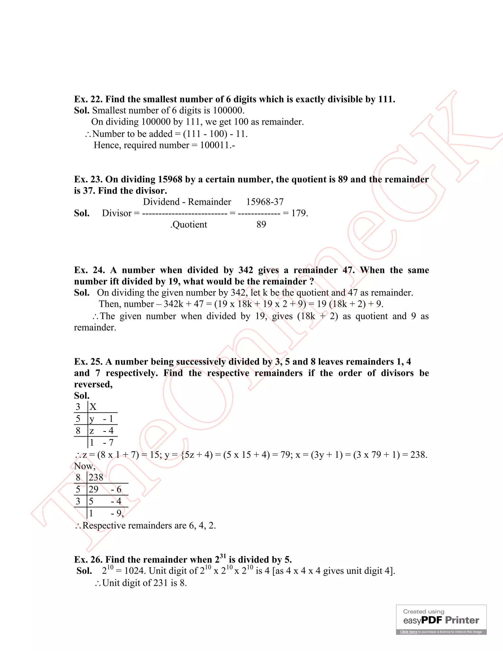 Ex. 22. Find the smallest number of 6 digits which is exactly divisible by 111.
 Sol. Smallest number of 6 digits is 100000.
      On dividing 100000 by 111, we get 100 as remainder.
   Number to be added = (111 - 100) - 11.




                                                          K
      Hence, required number = 100011.-


 Ex. 23. On dividing 15968 by a certain number, the quotient is 89 and the remainder
 is 37. Find the divisor.




                                                        eG
                   Dividend - Remainder        15968-37
 Sol. Divisor = -------------------------- = ------------- = 179.
                          .Quotient                89



 Ex. 24. A number when divided by 342 gives a remainder 47. When the same


                                       in
 number ift divided by 19, what would be the remainder ?
 Sol. On dividing the given number by 342, let k be the quotient and 47 as remainder.
      Then, number – 342k + 47 = (19 x 18k + 19 x 2 + 9) = 19 (18k + 2) + 9.
     The given number when divided by 19, gives (18k + 2) as quotient and 9 as
 remainder.
                       nl
 Ex. 25. A number being successively divided by 3, 5 and 8 leaves remainders 1, 4
 and 7 respectively. Find the respective remainders if the order of divisors be
 reversed,
 Sol.
 eO

 3 X
 5 y -1
 8 z -4
     1 -7
 z = (8 x 1 + 7) = 15; y = {5z + 4) = (5 x 15 + 4) = 79; x = (3y + 1) = (3 x 79 + 1) = 238.
 Now,
 8 238
Th



 5 29 - 6
 3 5      -4
     1    - 9,
 Respective remainders are 6, 4, 2.


 Ex. 26. Find the remainder when 231 is divided by 5.
 Sol. 210 = 1024. Unit digit of 210 x 210 x 210 is 4 [as 4 x 4 x 4 gives unit digit 4].
      Unit digit of 231 is 8.
 