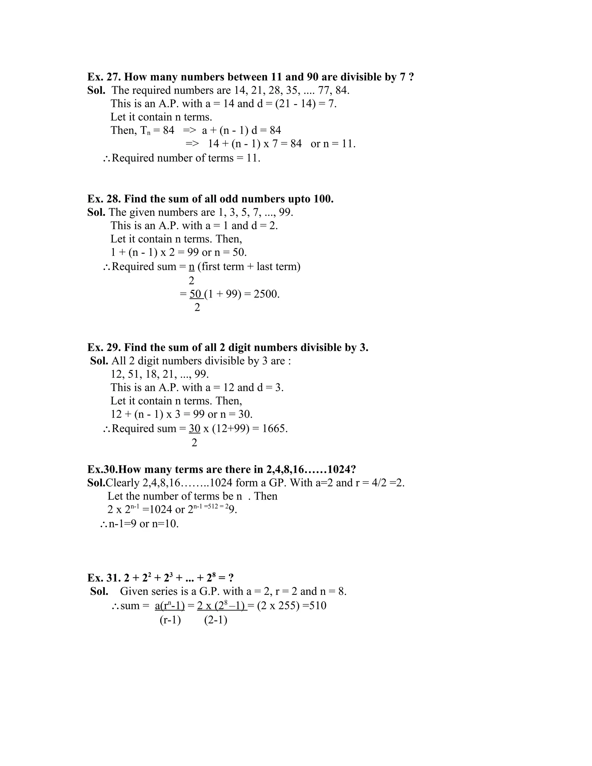 Ex. 27. How many numbers between 11 and 90 are divisible by 7 ? 
Sol. The required numbers are 14, 21, 28, 35, .... 77, 84. 
This is an A.P. with a = 14 and d = (21 - 14) = 7. 
Let it contain n terms. 
Then, Tn = 84 => a + (n - 1) d = 84 
=> 14 + (n - 1) x 7 = 84 or n = 11. 
Required number of terms = 11. 
Ex. 28. Find the sum of all odd numbers upto 100. 
Sol. The given numbers are 1, 3, 5, 7, ..., 99. 
This is an A.P. with a = 1 and d = 2. 
Let it contain n terms. Then, 
1 + (n - 1) x 2 = 99 or n = 50. 
Required sum = n (first term + last term) 
2 
= 50 (1 + 99) = 2500. 
2 
Ex. 29. Find the sum of all 2 digit numbers divisible by 3. 
Sol. All 2 digit numbers divisible by 3 are : 
12, 51, 18, 21, ..., 99. 
This is an A.P. with a = 12 and d = 3. 
Let it contain n terms. Then, 
12 + (n - 1) x 3 = 99 or n = 30. 
Required sum = 30 x (12+99) = 1665. 
2 
Ex.30.How many terms are there in 2,4,8,16……1024? 
Sol.Clearly 2,4,8,16……..1024 form a GP. With a=2 and r = 4/2 =2. 
Let the number of terms be n . Then 
2 x 2n-1 =1024 or 2n-1 =512 = 29. 
n-1=9 or n=10. 
Ex. 31. 2 + 22 + 23 + ... + 28 = ? 
Sol. Given series is a G.P. with a = 2, r = 2 and n = 8. 
sum = a(r n -1) = 2 x (2 8 –1) = (2 x 255) =510 
(r-1) (2-1) 
