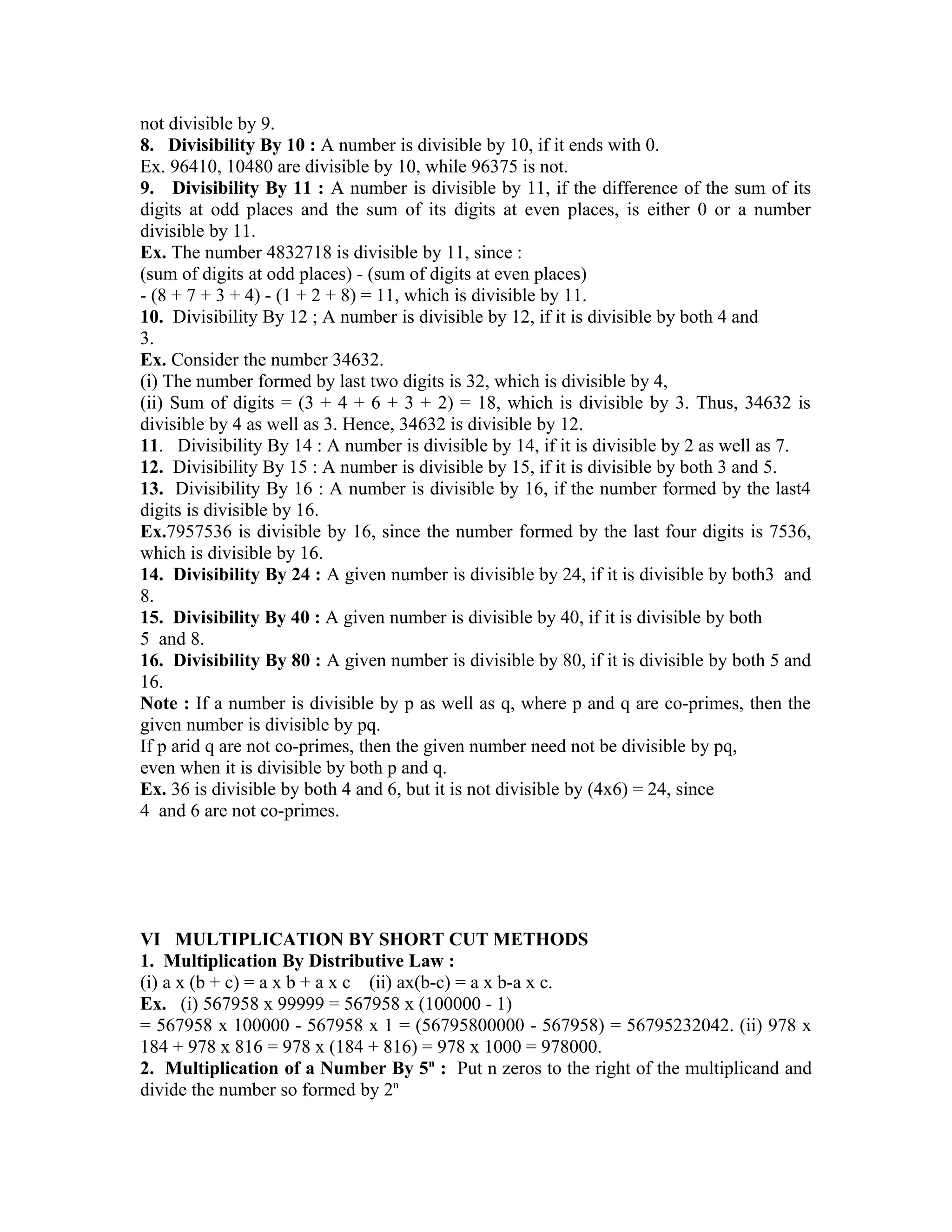 not divisible by 9. 
8. Divisibility By 10 : A number is divisible by 10, if it ends with 0. 
Ex. 96410, 10480 are divisible by 10, while 96375 is not. 
9. Divisibility By 11 : A number is divisible by 11, if the difference of the sum of its 
digits at odd places and the sum of its digits at even places, is either 0 or a number 
divisible by 11. 
Ex. The number 4832718 is divisible by 11, since : 
(sum of digits at odd places) - (sum of digits at even places) 
- (8 + 7 + 3 + 4) - (1 + 2 + 8) = 11, which is divisible by 11. 
10. Divisibility By 12 ; A number is divisible by 12, if it is divisible by both 4 and 
3. 
Ex. Consider the number 34632. 
(i) The number formed by last two digits is 32, which is divisible by 4, 
(ii) Sum of digits = (3 + 4 + 6 + 3 + 2) = 18, which is divisible by 3. Thus, 34632 is 
divisible by 4 as well as 3. Hence, 34632 is divisible by 12. 
11. Divisibility By 14 : A number is divisible by 14, if it is divisible by 2 as well as 7. 
12. Divisibility By 15 : A number is divisible by 15, if it is divisible by both 3 and 5. 
13. Divisibility By 16 : A number is divisible by 16, if the number formed by the last4 
digits is divisible by 16. 
Ex.7957536 is divisible by 16, since the number formed by the last four digits is 7536, 
which is divisible by 16. 
14. Divisibility By 24 : A given number is divisible by 24, if it is divisible by both3 and 
8. 
15. Divisibility By 40 : A given number is divisible by 40, if it is divisible by both 
5 and 8. 
16. Divisibility By 80 : A given number is divisible by 80, if it is divisible by both 5 and 
16. 
Note : If a number is divisible by p as well as q, where p and q are co-primes, then the 
given number is divisible by pq. 
If p arid q are not co-primes, then the given number need not be divisible by pq, 
even when it is divisible by both p and q. 
Ex. 36 is divisible by both 4 and 6, but it is not divisible by (4x6) = 24, since 
4 and 6 are not co-primes. 
VI MULTIPLICATION BY SHORT CUT METHODS 
1. Multiplication By Distributive Law : 
(i) a x (b + c) = a x b + a x c (ii) ax(b-c) = a x b-a x c. 
Ex. (i) 567958 x 99999 = 567958 x (100000 - 1) 
= 567958 x 100000 - 567958 x 1 = (56795800000 - 567958) = 56795232042. (ii) 978 x 
184 + 978 x 816 = 978 x (184 + 816) = 978 x 1000 = 978000. 
2. Multiplication of a Number By 5n : Put n zeros to the right of the multiplicand and 
divide the number so formed by 2n 
 