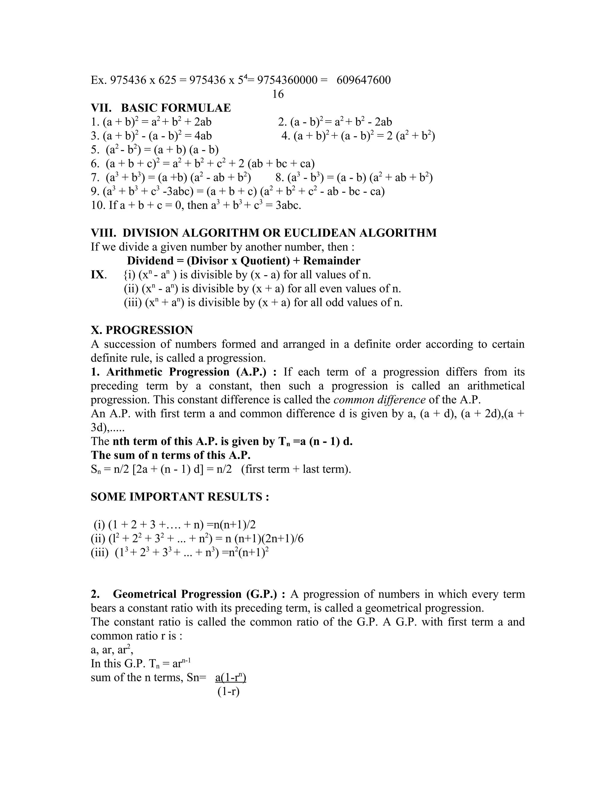 Ex. 975436 x 625 = 975436 x 54= 9754360000 = 609647600 
16 
VII. BASIC FORMULAE 
1. (a + b)2 = a2 + b2 + 2ab 2. (a - b)2 = a2 + b2 - 2ab 
3. (a + b)2 - (a - b)2 = 4ab 4. (a + b)2 + (a - b)2 = 2 (a2 + b2) 
5. (a2 - b2) = (a + b) (a - b) 
6. (a + b + c)2 = a2 + b2 + c2 + 2 (ab + bc + ca) 
7. (a3 + b3) = (a +b) (a2 - ab + b2) 8. (a3 - b3) = (a - b) (a2 + ab + b2) 
9. (a3 + b3 + c3 -3abc) = (a + b + c) (a2 + b2 + c2 - ab - bc - ca) 
10. If a + b + c = 0, then a3 + b3 + c3 = 3abc. 
VIII. DIVISION ALGORITHM OR EUCLIDEAN ALGORITHM 
If we divide a given number by another number, then : 
Dividend = (Divisor x Quotient) + Remainder 
IX. {i) (xn - an ) is divisible by (x - a) for all values of n. 
(ii) (xn - an) is divisible by (x + a) for all even values of n. 
(iii) (xn + an) is divisible by (x + a) for all odd values of n. 
X. PROGRESSION 
A succession of numbers formed and arranged in a definite order according to certain 
definite rule, is called a progression. 
1. Arithmetic Progression (A.P.) : If each term of a progression differs from its 
preceding term by a constant, then such a progression is called an arithmetical 
progression. This constant difference is called the common difference of the A.P. 
An A.P. with first term a and common difference d is given by a, (a + d), (a + 2d),(a + 
3d),..... 
The nth term of this A.P. is given by Tn =a (n - 1) d. 
The sum of n terms of this A.P. 
Sn = n/2 [2a + (n - 1) d] = n/2 (first term + last term). 
SOME IMPORTANT RESULTS : 
(i) (1 + 2 + 3 +…. + n) =n(n+1)/2 
(ii) (l2 + 22 + 32 + ... + n2) = n (n+1)(2n+1)/6 
(iii) (13 + 23 + 33 + ... + n3) =n2(n+1)2 
2. Geometrical Progression (G.P.) : A progression of numbers in which every term 
bears a constant ratio with its preceding term, is called a geometrical progression. 
The constant ratio is called the common ratio of the G.P. A G.P. with first term a and 
common ratio r is : 
a, ar, ar2, 
In this G.P. Tn = arn-1 
sum of the n terms, Sn= a(1-r n ) 
(1-r) 
 