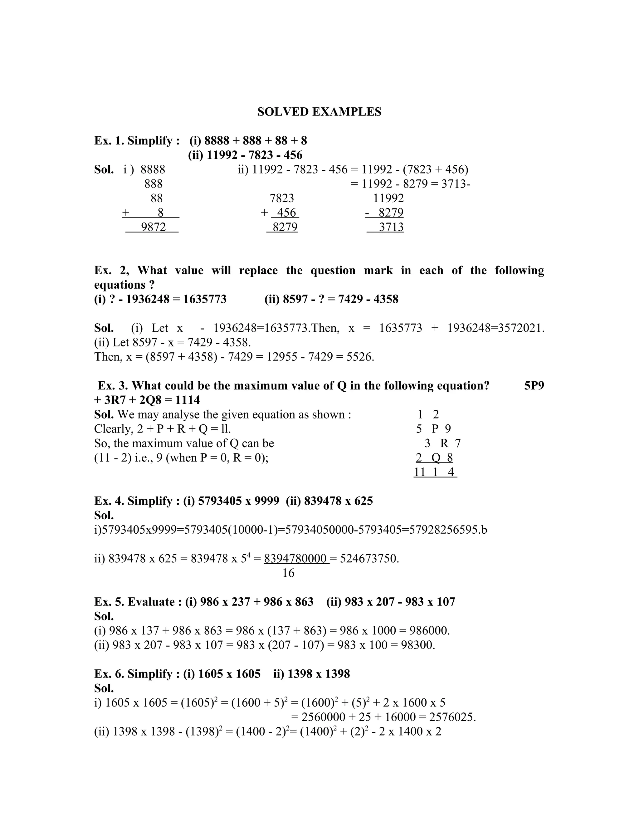 SOLVED EXAMPLES 
Ex. 1. Simplify : (i) 8888 + 888 + 88 + 8 
(ii) 11992 - 7823 - 456 
Sol. i ) 8888 ii) 11992 - 7823 - 456 = 11992 - (7823 + 456) 
888 = 11992 - 8279 = 3713- 
88 7823 11992 
+ 8 + 456 - 8279 
9872 8279 3713 
Ex. 2, What value will replace the question mark in each of the following 
equations ? 
(i) ? - 1936248 = 1635773 (ii) 8597 - ? = 7429 - 4358 
Sol. (i) Let x - 1936248=1635773.Then, x = 1635773 + 1936248=3572021. 
(ii) Let 8597 - x = 7429 - 4358. 
Then, x = (8597 + 4358) - 7429 = 12955 - 7429 = 5526. 
Ex. 3. What could be the maximum value of Q in the following equation? 5P9 
+ 3R7 + 2Q8 = 1114 
Sol. We may analyse the given equation as shown : 1 2 
Clearly, 2 + P + R + Q = ll. 5 P 9 
So, the maximum value of Q can be 3 R 7 
(11 - 2) i.e., 9 (when P = 0, R = 0); 2 Q 8 
11 1 4 
Ex. 4. Simplify : (i) 5793405 x 9999 (ii) 839478 x 625 
Sol. 
i)5793405x9999=5793405(10000-1)=57934050000-5793405=57928256595.b 
ii) 839478 x 625 = 839478 x 54 = 8394780000 = 524673750. 
16 
Ex. 5. Evaluate : (i) 986 x 237 + 986 x 863 (ii) 983 x 207 - 983 x 107 
Sol. 
(i) 986 x 137 + 986 x 863 = 986 x (137 + 863) = 986 x 1000 = 986000. 
(ii) 983 x 207 - 983 x 107 = 983 x (207 - 107) = 983 x 100 = 98300. 
Ex. 6. Simplify : (i) 1605 x 1605 ii) 1398 x 1398 
Sol. 
i) 1605 x 1605 = (1605)2 = (1600 + 5)2 = (1600)2 + (5)2 + 2 x 1600 x 5 
= 2560000 + 25 + 16000 = 2576025. 
(ii) 1398 x 1398 - (1398)2 = (1400 - 2)2= (1400)2 + (2)2 - 2 x 1400 x 2 
 
