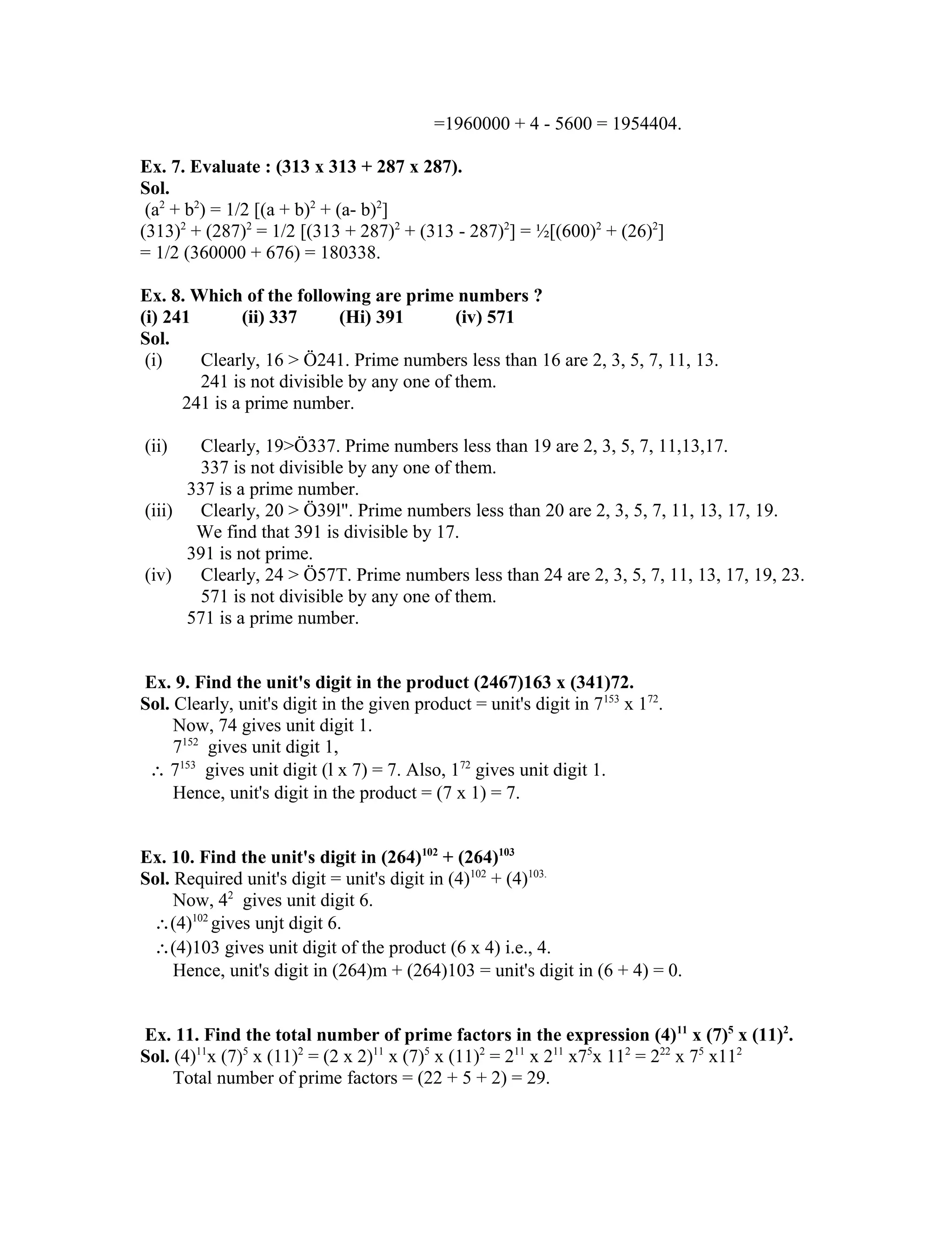 =1960000 + 4 - 5600 = 1954404. 
Ex. 7. Evaluate : (313 x 313 + 287 x 287). 
Sol. 
(a2 + b2) = 1/2 [(a + b)2 + (a- b)2] 
(313)2 + (287)2 = 1/2 [(313 + 287)2 + (313 - 287)2] = ½[(600)2 + (26)2] 
= 1/2 (360000 + 676) = 180338. 
Ex. 8. Which of the following are prime numbers ? 
(i) 241 (ii) 337 (Hi) 391 (iv) 571 
Sol. 
(i) Clearly, 16 > Ö241. Prime numbers less than 16 are 2, 3, 5, 7, 11, 13. 
241 is not divisible by any one of them. 
241 is a prime number. 
(ii) Clearly, 19>Ö337. Prime numbers less than 19 are 2, 3, 5, 7, 11,13,17. 
337 is not divisible by any one of them. 
337 is a prime number. 
(iii) Clearly, 20 > Ö39l". Prime numbers less than 20 are 2, 3, 5, 7, 11, 13, 17, 19. 
We find that 391 is divisible by 17. 
391 is not prime. 
(iv) Clearly, 24 > Ö57T. Prime numbers less than 24 are 2, 3, 5, 7, 11, 13, 17, 19, 23. 
571 is not divisible by any one of them. 
571 is a prime number. 
Ex. 9. Find the unit's digit in the product (2467)163 x (341)72. 
Sol. Clearly, unit's digit in the given product = unit's digit in 7153 x 172. 
Now, 74 gives unit digit 1. 
7152 gives unit digit 1, 
 7153 gives unit digit (l x 7) = 7. Also, 172 gives unit digit 1. 
Hence, unit's digit in the product = (7 x 1) = 7. 
Ex. 10. Find the unit's digit in (264)102 + (264)103 
Sol. Required unit's digit = unit's digit in (4)102 + (4)103. 
Now, 42 gives unit digit 6. 
(4)102 gives unjt digit 6. 
(4)103 gives unit digit of the product (6 x 4) i.e., 4. 
Hence, unit's digit in (264)m + (264)103 = unit's digit in (6 + 4) = 0. 
Ex. 11. Find the total number of prime factors in the expression (4)11 x (7)5 x (11)2. 
Sol. (4)11x (7)5 x (11)2 = (2 x 2)11 x (7)5 x (11)2 = 211 x 211 x75x 112 = 222 x 75 x112 
Total number of prime factors = (22 + 5 + 2) = 29. 
 