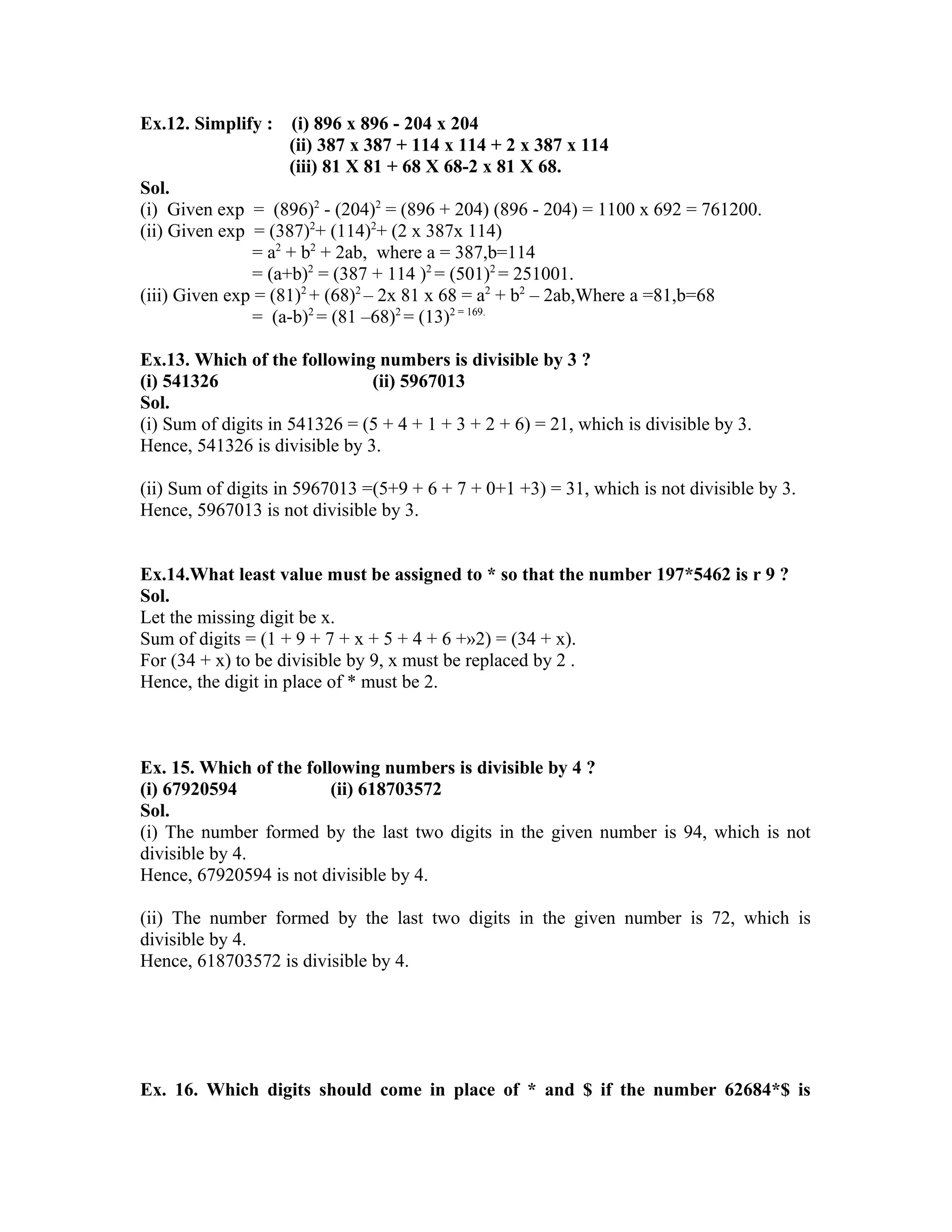 Ex.12. Simplify : (i) 896 x 896 - 204 x 204 
(ii) 387 x 387 + 114 x 114 + 2 x 387 x 114 
(iii) 81 X 81 + 68 X 68-2 x 81 X 68. 
Sol. 
(i) Given exp = (896)2 - (204)2 = (896 + 204) (896 - 204) = 1100 x 692 = 761200. 
(ii) Given exp = (387)2+ (114)2+ (2 x 387x 114) 
= a2 + b2 + 2ab, where a = 387,b=114 
= (a+b)2 = (387 + 114 )2 = (501)2 = 251001. 
(iii) Given exp = (81)2 + (68)2 – 2x 81 x 68 = a2 + b2 – 2ab,Where a =81,b=68 
= (a-b)2 = (81 –68)2 = (13)2 = 169. 
Ex.13. Which of the following numbers is divisible by 3 ? 
(i) 541326 (ii) 5967013 
Sol. 
(i) Sum of digits in 541326 = (5 + 4 + 1 + 3 + 2 + 6) = 21, which is divisible by 3. 
Hence, 541326 is divisible by 3. 
(ii) Sum of digits in 5967013 =(5+9 + 6 + 7 + 0+1 +3) = 31, which is not divisible by 3. 
Hence, 5967013 is not divisible by 3. 
Ex.14.What least value must be assigned to * so that the number 197*5462 is r 9 ? 
Sol. 
Let the missing digit be x. 
Sum of digits = (1 + 9 + 7 + x + 5 + 4 + 6 +»2) = (34 + x). 
For (34 + x) to be divisible by 9, x must be replaced by 2 . 
Hence, the digit in place of * must be 2. 
Ex. 15. Which of the following numbers is divisible by 4 ? 
(i) 67920594 (ii) 618703572 
Sol. 
(i) The number formed by the last two digits in the given number is 94, which is not 
divisible by 4. 
Hence, 67920594 is not divisible by 4. 
(ii) The number formed by the last two digits in the given number is 72, which is 
divisible by 4. 
Hence, 618703572 is divisible by 4. 
Ex. 16. Which digits should come in place of * and $ if the number 62684*$ is 
 