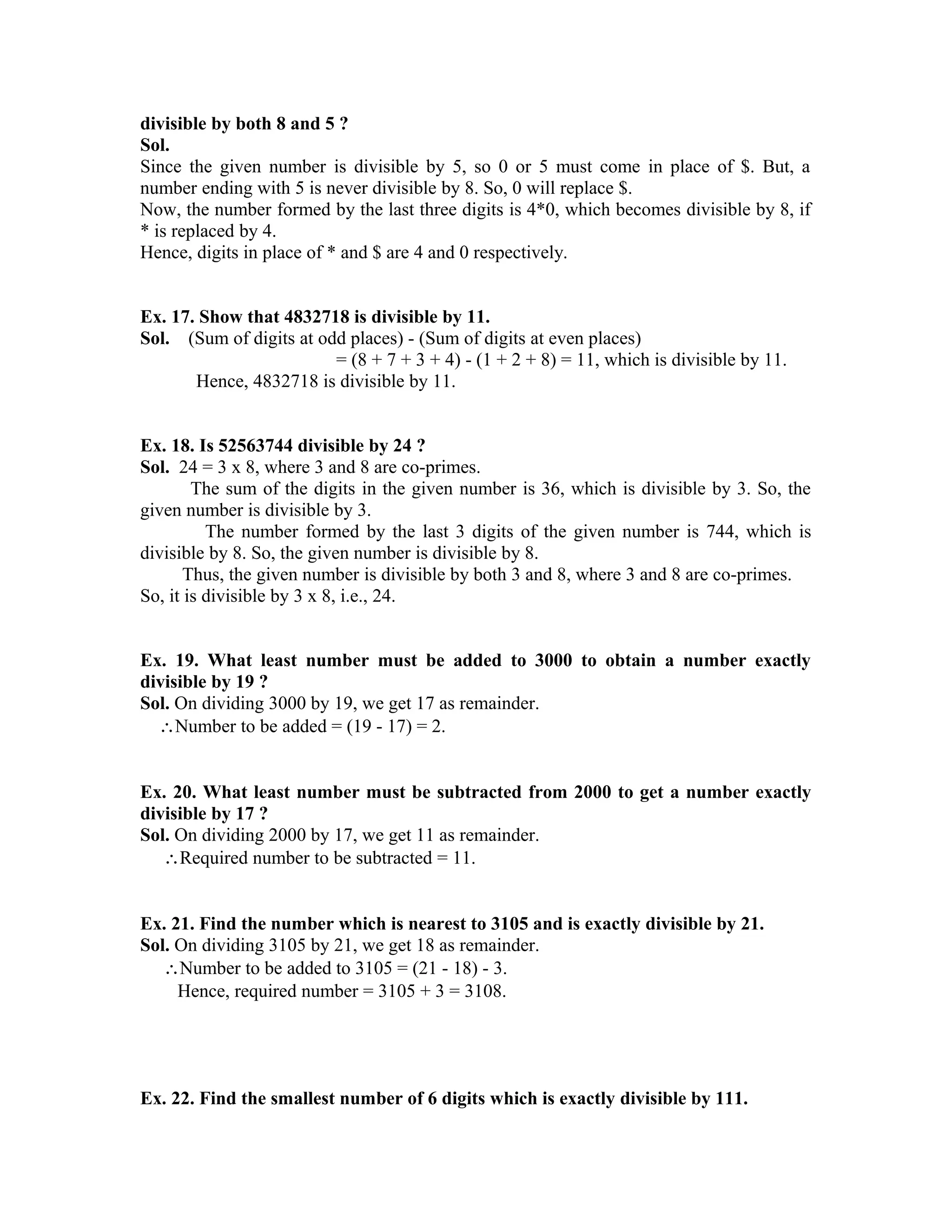 divisible by both 8 and 5 ? 
Sol. 
Since the given number is divisible by 5, so 0 or 5 must come in place of $. But, a 
number ending with 5 is never divisible by 8. So, 0 will replace $. 
Now, the number formed by the last three digits is 4*0, which becomes divisible by 8, if 
* is replaced by 4. 
Hence, digits in place of * and $ are 4 and 0 respectively. 
Ex. 17. Show that 4832718 is divisible by 11. 
Sol. (Sum of digits at odd places) - (Sum of digits at even places) 
= (8 + 7 + 3 + 4) - (1 + 2 + 8) = 11, which is divisible by 11. 
Hence, 4832718 is divisible by 11. 
Ex. 18. Is 52563744 divisible by 24 ? 
Sol. 24 = 3 x 8, where 3 and 8 are co-primes. 
The sum of the digits in the given number is 36, which is divisible by 3. So, the 
given number is divisible by 3. 
The number formed by the last 3 digits of the given number is 744, which is 
divisible by 8. So, the given number is divisible by 8. 
Thus, the given number is divisible by both 3 and 8, where 3 and 8 are co-primes. 
So, it is divisible by 3 x 8, i.e., 24. 
Ex. 19. What least number must be added to 3000 to obtain a number exactly 
divisible by 19 ? 
Sol. On dividing 3000 by 19, we get 17 as remainder. 
Number to be added = (19 - 17) = 2. 
Ex. 20. What least number must be subtracted from 2000 to get a number exactly 
divisible by 17 ? 
Sol. On dividing 2000 by 17, we get 11 as remainder. 
Required number to be subtracted = 11. 
Ex. 21. Find the number which is nearest to 3105 and is exactly divisible by 21. 
Sol. On dividing 3105 by 21, we get 18 as remainder. 
Number to be added to 3105 = (21 - 18) - 3. 
Hence, required number = 3105 + 3 = 3108. 
Ex. 22. Find the smallest number of 6 digits which is exactly divisible by 111. 
 
