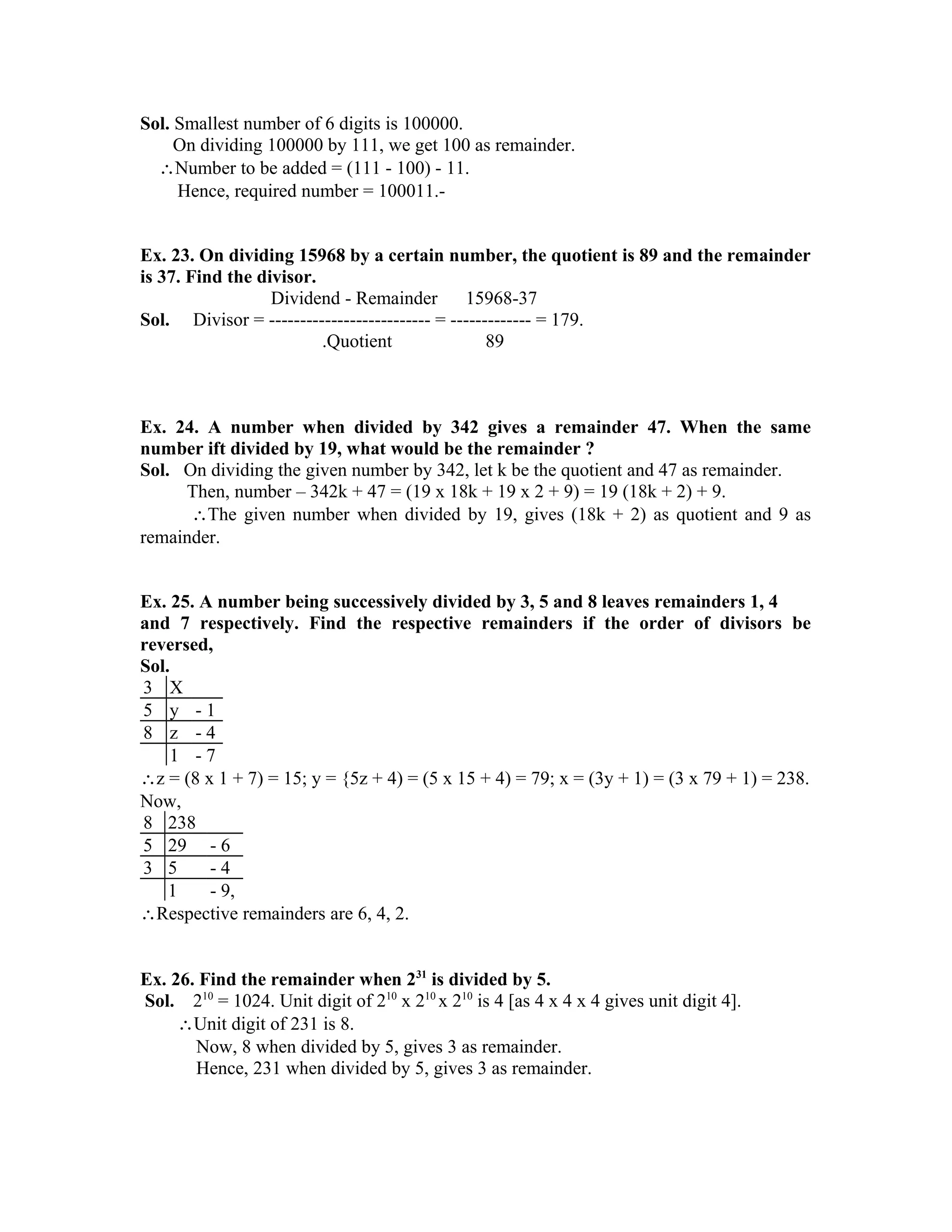 Sol. Smallest number of 6 digits is 100000. 
On dividing 100000 by 111, we get 100 as remainder. 
Number to be added = (111 - 100) - 11. 
Hence, required number = 100011.- 
Ex. 23. On dividing 15968 by a certain number, the quotient is 89 and the remainder 
is 37. Find the divisor. 
Dividend - Remainder 15968-37 
Sol. Divisor = -------------------------- = ------------- = 179. 
.Quotient 89 
Ex. 24. A number when divided by 342 gives a remainder 47. When the same 
number ift divided by 19, what would be the remainder ? 
Sol. On dividing the given number by 342, let k be the quotient and 47 as remainder. 
Then, number – 342k + 47 = (19 x 18k + 19 x 2 + 9) = 19 (18k + 2) + 9. 
The given number when divided by 19, gives (18k + 2) as quotient and 9 as 
remainder. 
Ex. 25. A number being successively divided by 3, 5 and 8 leaves remainders 1, 4 
and 7 respectively. Find the respective remainders if the order of divisors be 
reversed, 
Sol. 
3 X 
5 y - 1 
8 z - 4 
1 - 7 
z = (8 x 1 + 7) = 15; y = {5z + 4) = (5 x 15 + 4) = 79; x = (3y + 1) = (3 x 79 + 1) = 238. 
Now, 
8 238 
5 29 - 6 
3 5 - 4 
1 - 9, 
Respective remainders are 6, 4, 2. 
Ex. 26. Find the remainder when 231 is divided by 5. 
Sol. 210 = 1024. Unit digit of 210 x 210 x 210 is 4 [as 4 x 4 x 4 gives unit digit 4]. 
Unit digit of 231 is 8. 
Now, 8 when divided by 5, gives 3 as remainder. 
Hence, 231 when divided by 5, gives 3 as remainder. 
 