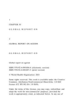 1
CHAPTER 01
G L O B A L R E P O R T O N
2
GLOBAL REPORT ON AGEISM
G L O B A L R E P O R T O N
Global report on ageism
ISBN 978-92-4-001686-6 (electronic version)
ISBN 978-92-4-001687-3 (print version)
© World Health Organization 2021
Some rights reserved. This work is available under the Creative
Commons Attribution-NonCommercial-ShareAlike 3.0 IGO
licence (CC BY-NC-SA 3.0 IGO).
Under the terms of this licence, you may copy, redistribute and
adapt the work for non-commercial purposes, provided the
work is appropriately cited, as indicated below. In any use of
 