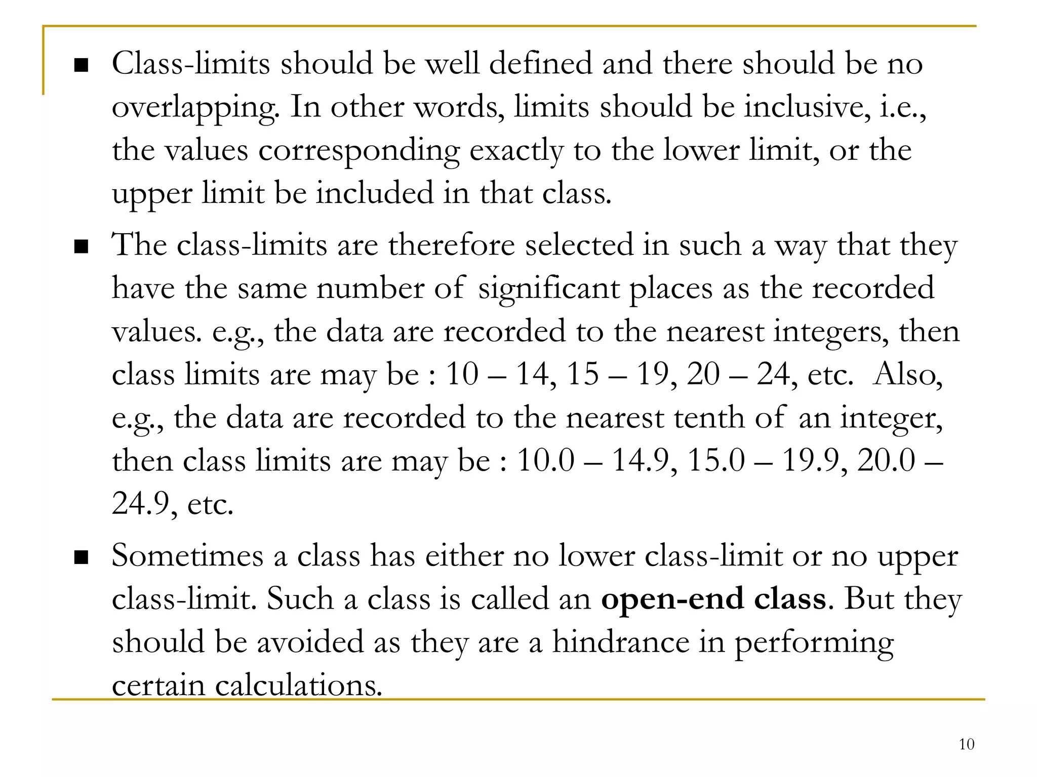 10
 Class-limits should be well defined and there should be no
overlapping. In other words, limits should be inclusive, i.e.,
the values corresponding exactly to the lower limit, or the
upper limit be included in that class.
 The class-limits are therefore selected in such a way that they
have the same number of significant places as the recorded
values. e.g., the data are recorded to the nearest integers, then
class limits are may be : 10 – 14, 15 – 19, 20 – 24, etc. Also,
e.g., the data are recorded to the nearest tenth of an integer,
then class limits are may be : 10.0 – 14.9, 15.0 – 19.9, 20.0 –
24.9, etc.
 Sometimes a class has either no lower class-limit or no upper
class-limit. Such a class is called an open-end class. But they
should be avoided as they are a hindrance in performing
certain calculations.
 