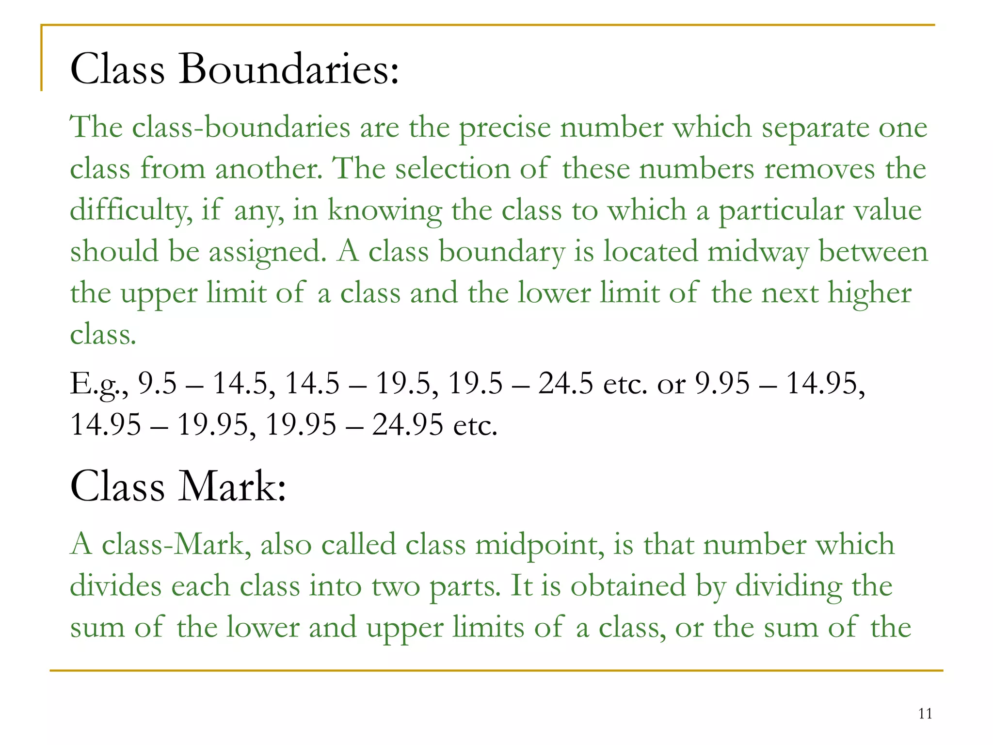 11
Class Boundaries:
The class-boundaries are the precise number which separate one
class from another. The selection of these numbers removes the
difficulty, if any, in knowing the class to which a particular value
should be assigned. A class boundary is located midway between
the upper limit of a class and the lower limit of the next higher
class.
E.g., 9.5 – 14.5, 14.5 – 19.5, 19.5 – 24.5 etc. or 9.95 – 14.95,
14.95 – 19.95, 19.95 – 24.95 etc.
Class Mark:
A class-Mark, also called class midpoint, is that number which
divides each class into two parts. It is obtained by dividing the
sum of the lower and upper limits of a class, or the sum of the
 