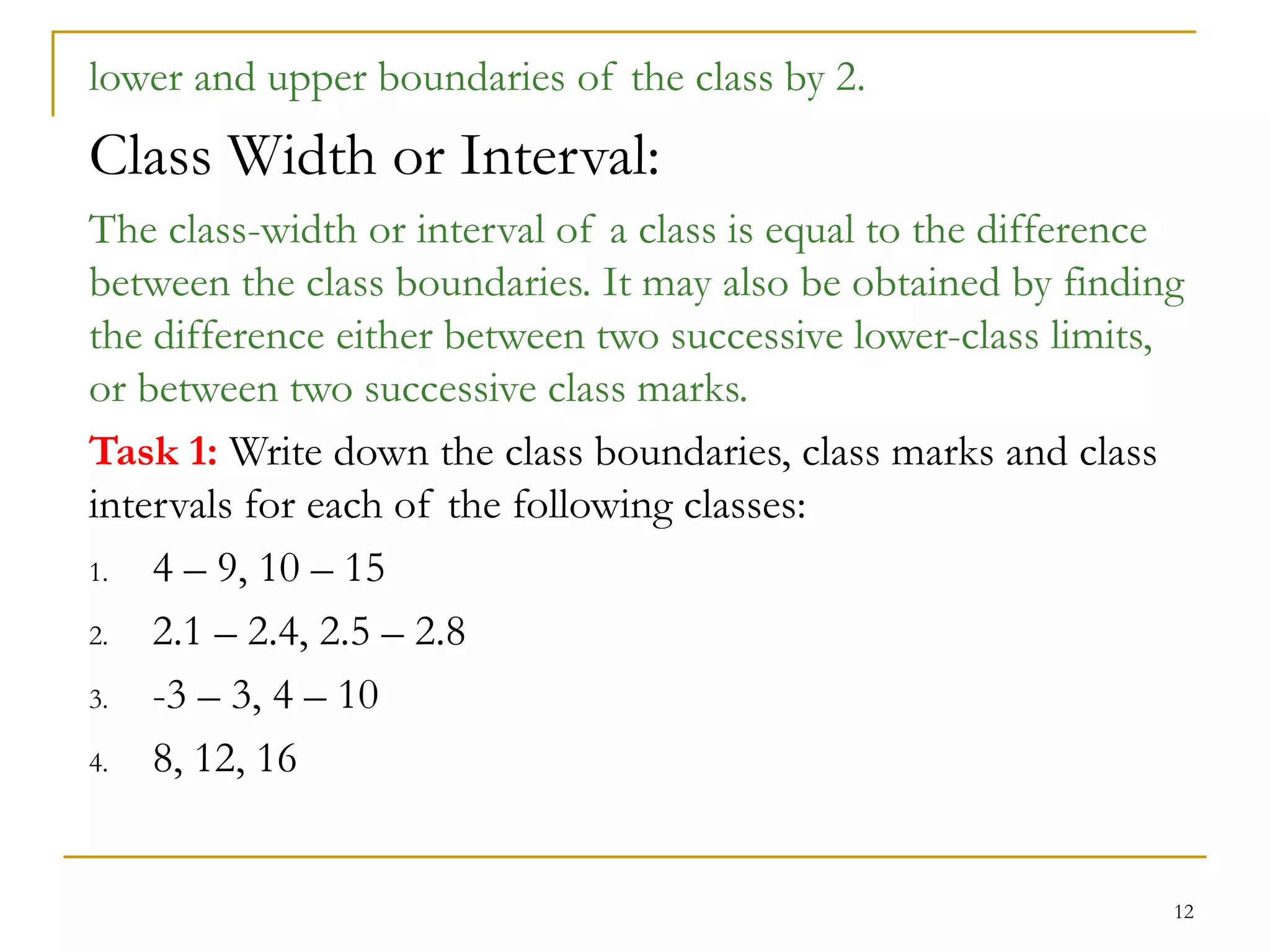 12
lower and upper boundaries of the class by 2.
Class Width or Interval:
The class-width or interval of a class is equal to the difference
between the class boundaries. It may also be obtained by finding
the difference either between two successive lower-class limits,
or between two successive class marks.
Task 1: Write down the class boundaries, class marks and class
intervals for each of the following classes:
1. 4 – 9, 10 – 15
2. 2.1 – 2.4, 2.5 – 2.8
3. -3 – 3, 4 – 10
4. 8, 12, 16
 