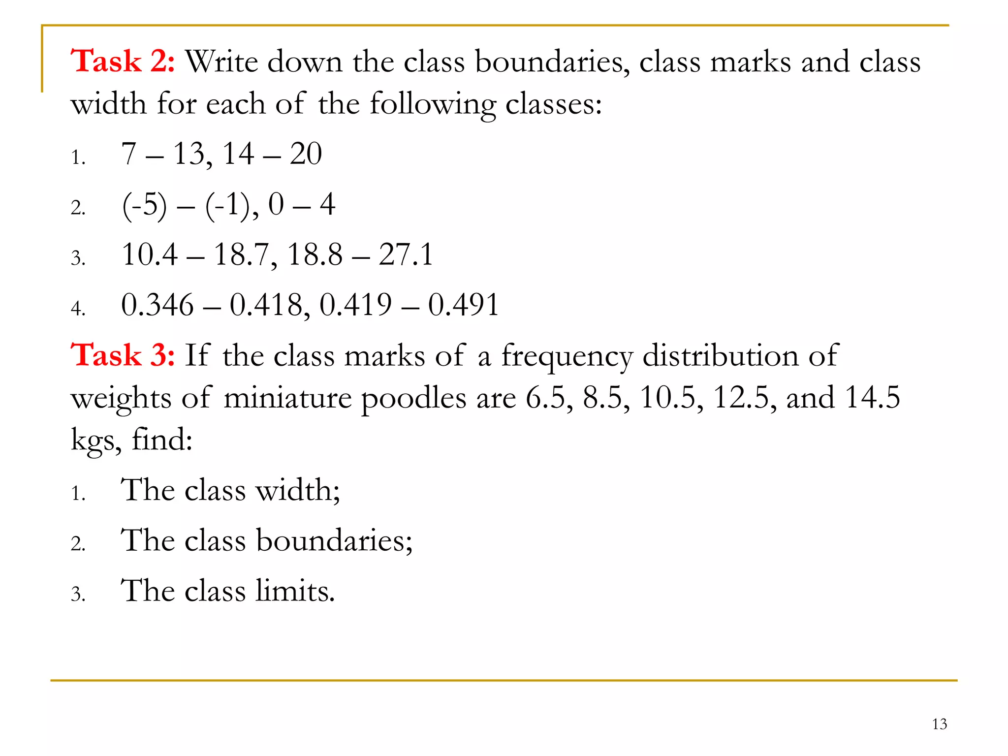 13
Task 2: Write down the class boundaries, class marks and class
width for each of the following classes:
1. 7 – 13, 14 – 20
2. (-5) – (-1), 0 – 4
3. 10.4 – 18.7, 18.8 – 27.1
4. 0.346 – 0.418, 0.419 – 0.491
Task 3: If the class marks of a frequency distribution of
weights of miniature poodles are 6.5, 8.5, 10.5, 12.5, and 14.5
kgs, find:
1. The class width;
2. The class boundaries;
3. The class limits.
 