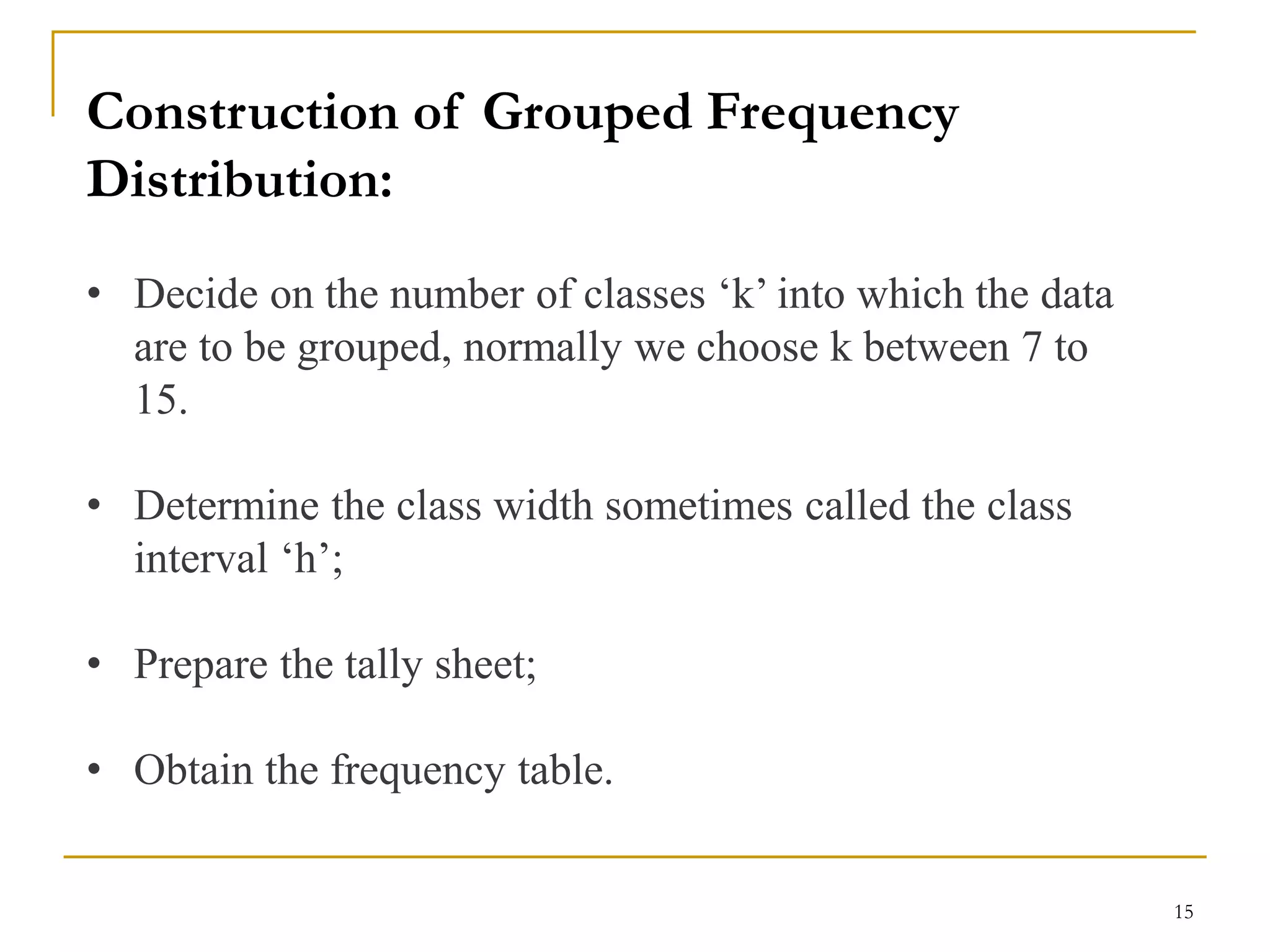 15
Construction of Grouped Frequency
Distribution:
• Decide on the number of classes ‘k’ into which the data
are to be grouped, normally we choose k between 7 to
15.
• Determine the class width sometimes called the class
interval ‘h’;
• Prepare the tally sheet;
• Obtain the frequency table.
 