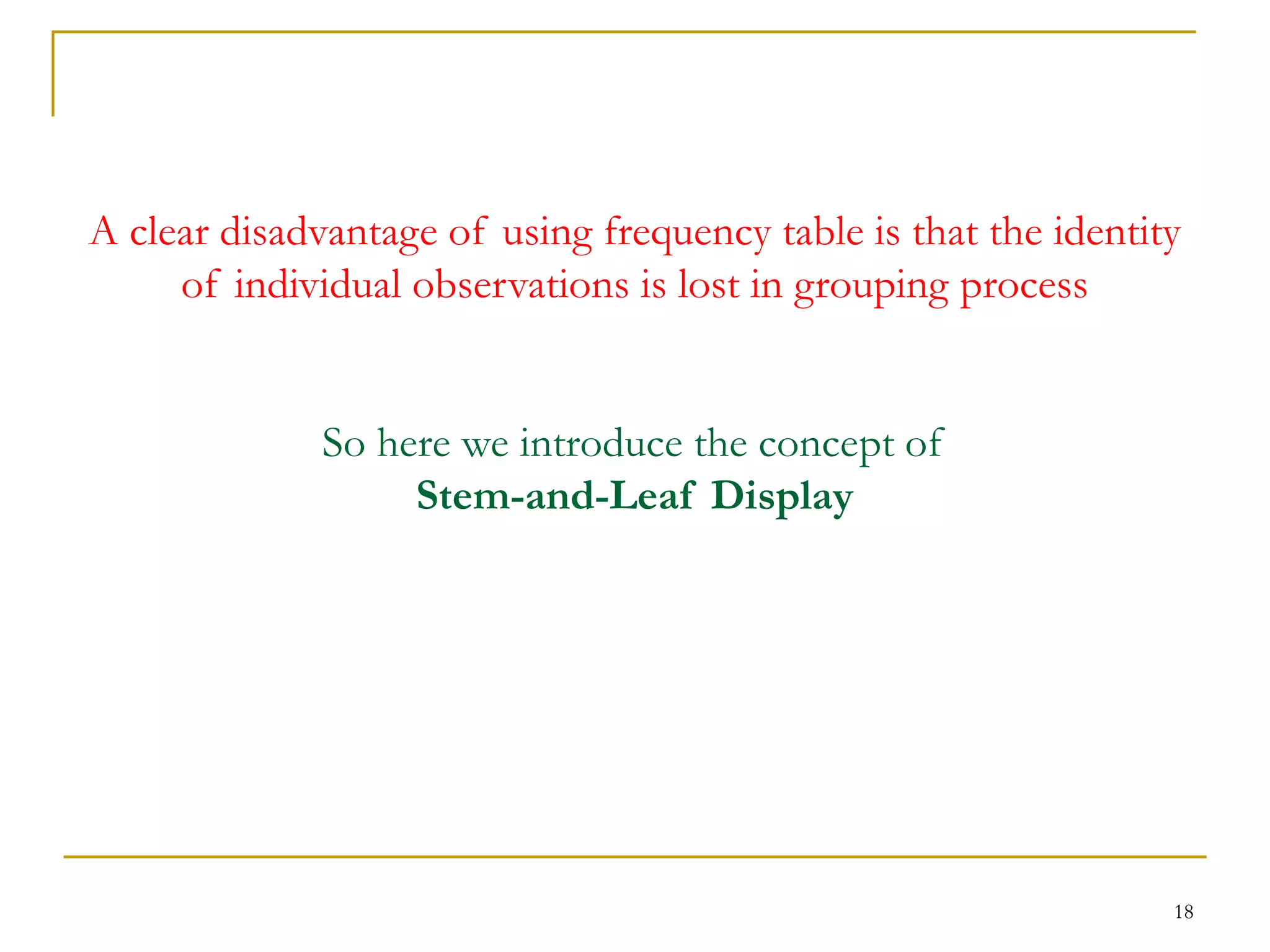 18
A clear disadvantage of using frequency table is that the identity
of individual observations is lost in grouping process
So here we introduce the concept of
Stem-and-Leaf Display
 