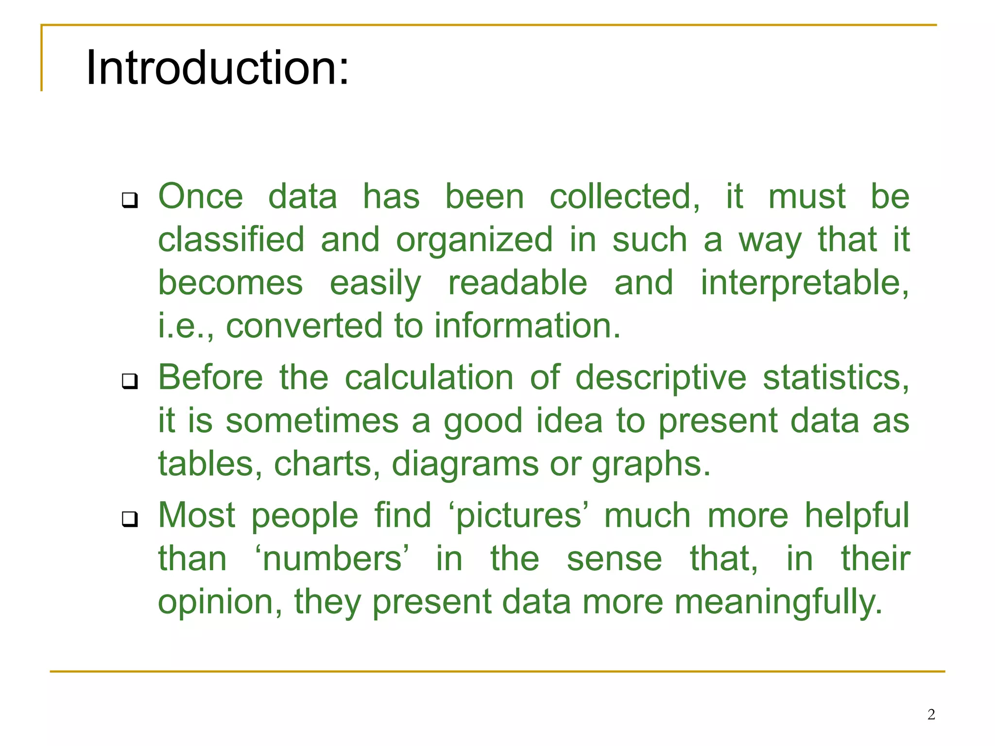 2
Introduction:
 Once data has been collected, it must be
classified and organized in such a way that it
becomes easily readable and interpretable,
i.e., converted to information.
 Before the calculation of descriptive statistics,
it is sometimes a good idea to present data as
tables, charts, diagrams or graphs.
 Most people find ‘pictures’ much more helpful
than ‘numbers’ in the sense that, in their
opinion, they present data more meaningfully.
 