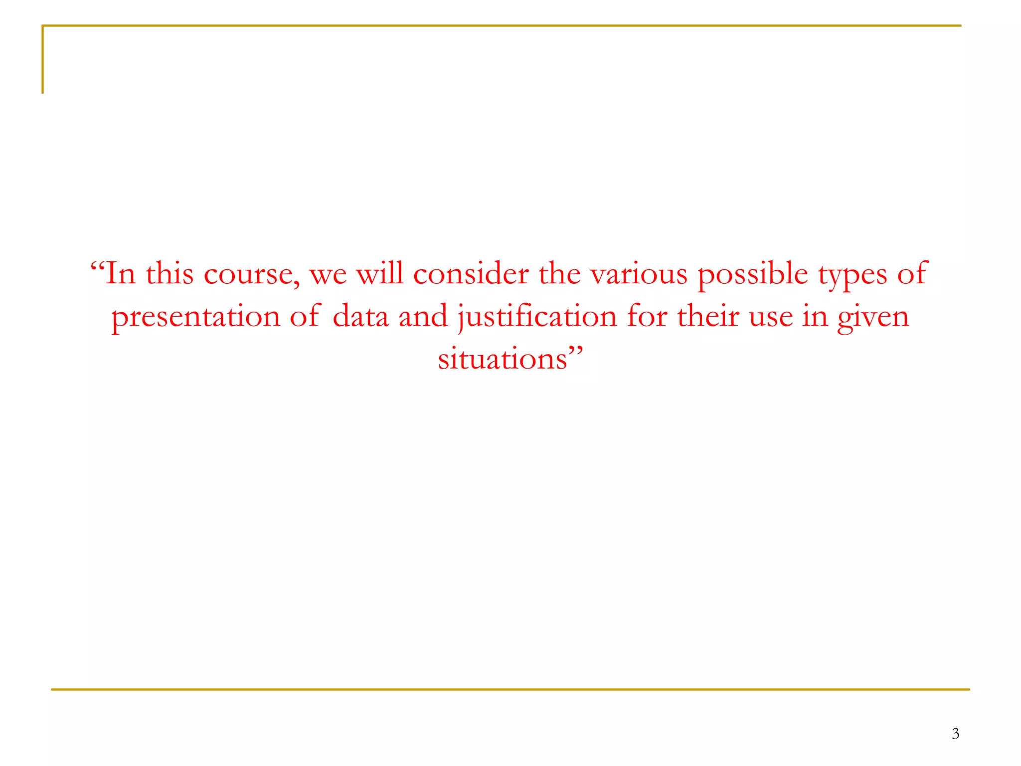 3
“In this course, we will consider the various possible types of
presentation of data and justification for their use in given
situations”
 