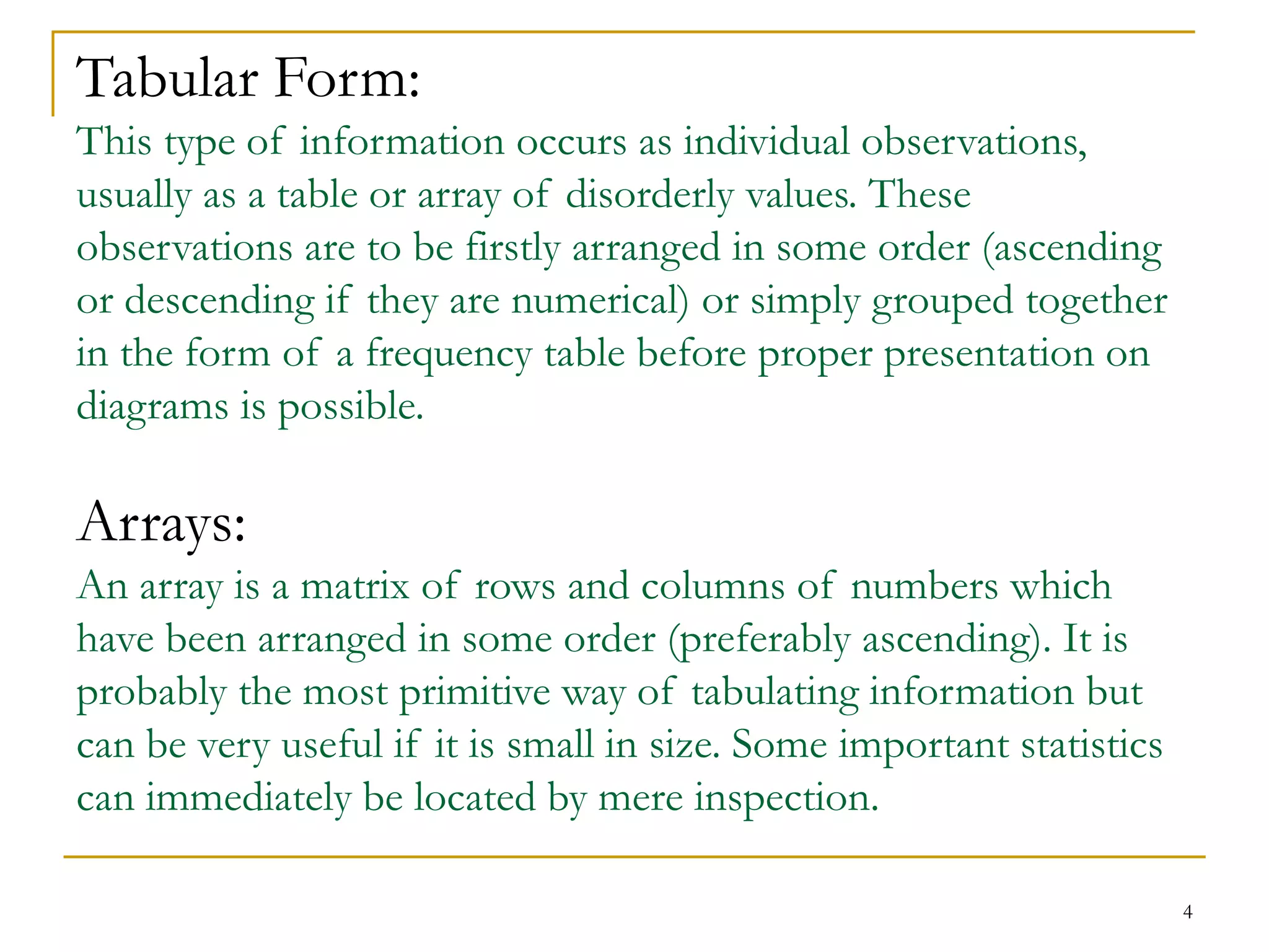 4
Tabular Form:
This type of information occurs as individual observations,
usually as a table or array of disorderly values. These
observations are to be firstly arranged in some order (ascending
or descending if they are numerical) or simply grouped together
in the form of a frequency table before proper presentation on
diagrams is possible.
Arrays:
An array is a matrix of rows and columns of numbers which
have been arranged in some order (preferably ascending). It is
probably the most primitive way of tabulating information but
can be very useful if it is small in size. Some important statistics
can immediately be located by mere inspection.
 