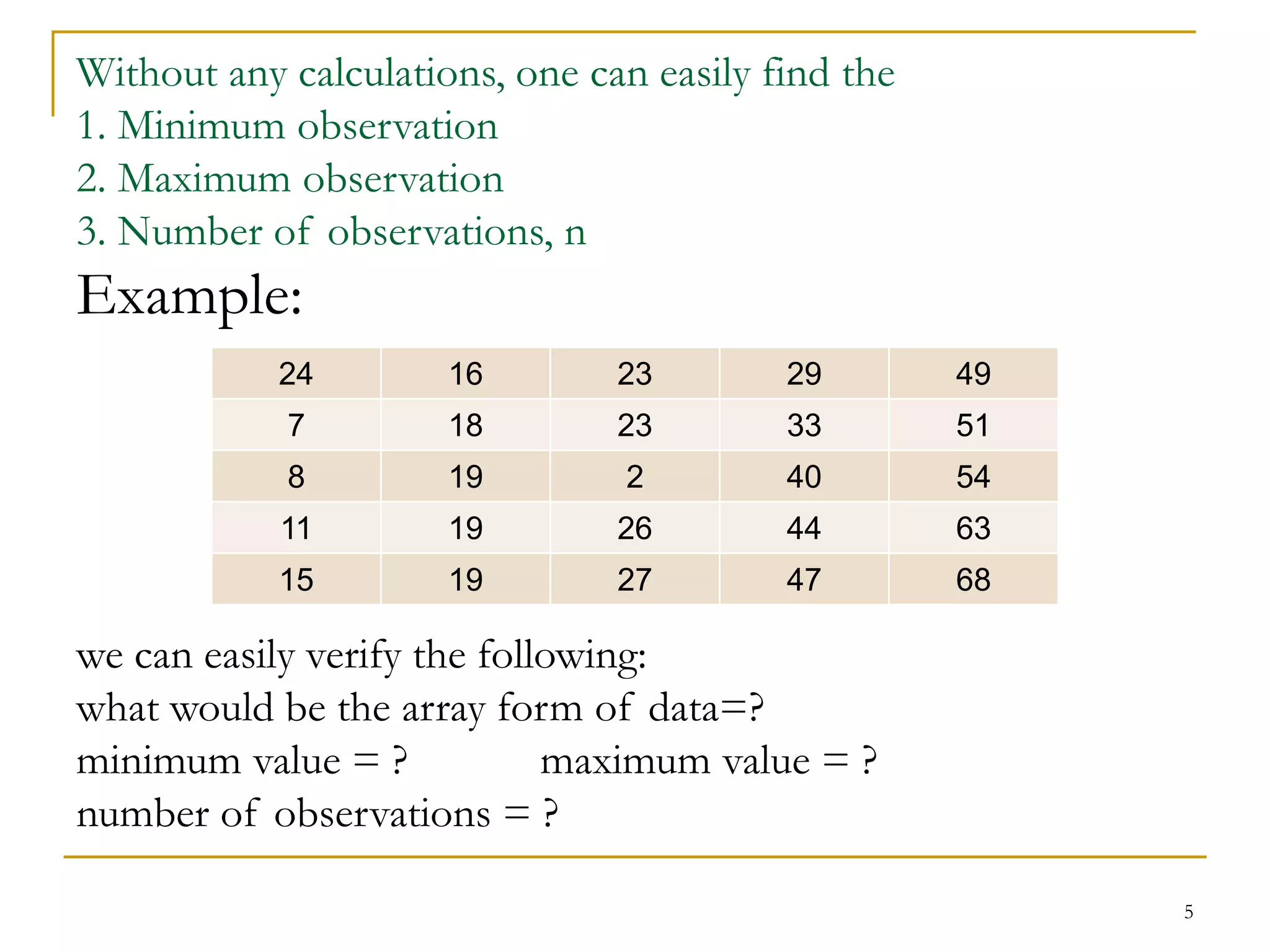 5
Without any calculations, one can easily find the
1. Minimum observation
2. Maximum observation
3. Number of observations, n
Example:
we can easily verify the following:
what would be the array form of data=?
minimum value = ? maximum value = ?
number of observations = ?
24 16 23 29 49
7 18 23 33 51
8 19 2 40 54
11 19 26 44 63
15 19 27 47 68
 