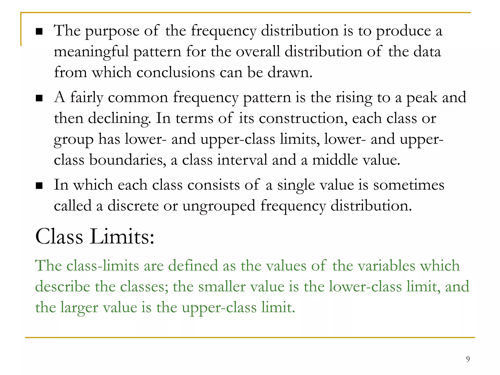 9
 The purpose of the frequency distribution is to produce a
meaningful pattern for the overall distribution of the data
from which conclusions can be drawn.
 A fairly common frequency pattern is the rising to a peak and
then declining. In terms of its construction, each class or
group has lower- and upper-class limits, lower- and upper-
class boundaries, a class interval and a middle value.
 In which each class consists of a single value is sometimes
called a discrete or ungrouped frequency distribution.
Class Limits:
The class-limits are defined as the values of the variables which
describe the classes; the smaller value is the lower-class limit, and
the larger value is the upper-class limit.
 