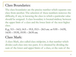 11
Class Boundaries:
The class-boundaries are the precise number which separate one
class from another. The selection of these numbers removes the
difficulty, if any, in knowing the class to which a particular value
should be assigned. A class boundary is located midway between
the upper limit of a class and the lower limit of the next higher
class.
E.g., 9.5 – 14.5, 14.5 – 19.5, 19.5 – 24.5 etc. or 9.95 – 14.95,
14.95 – 19.95, 19.95 – 24.95 etc.
Class Mark:
A class-Mark, also called class midpoint, is that number which
divides each class into two parts. It is obtained by dividing the
sum of the lower and upper limits of a class, or the sum of the
 