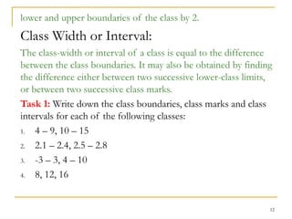 12
lower and upper boundaries of the class by 2.
Class Width or Interval:
The class-width or interval of a class is equal to the difference
between the class boundaries. It may also be obtained by finding
the difference either between two successive lower-class limits,
or between two successive class marks.
Task 1: Write down the class boundaries, class marks and class
intervals for each of the following classes:
1. 4 – 9, 10 – 15
2. 2.1 – 2.4, 2.5 – 2.8
3. -3 – 3, 4 – 10
4. 8, 12, 16
 