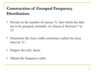 15
Construction of Grouped Frequency
Distribution:
• Decide on the number of classes ‘k’ into which the data
are to be grouped, normally we choose k between 7 to
15.
• Determine the class width sometimes called the class
interval ‘h’;
• Prepare the tally sheet;
• Obtain the frequency table.
 