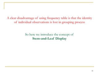 18
A clear disadvantage of using frequency table is that the identity
of individual observations is lost in grouping process
So here we introduce the concept of
Stem-and-Leaf Display
 