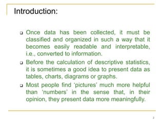 2
Introduction:
 Once data has been collected, it must be
classified and organized in such a way that it
becomes easily readable and interpretable,
i.e., converted to information.
 Before the calculation of descriptive statistics,
it is sometimes a good idea to present data as
tables, charts, diagrams or graphs.
 Most people find ‘pictures’ much more helpful
than ‘numbers’ in the sense that, in their
opinion, they present data more meaningfully.
 